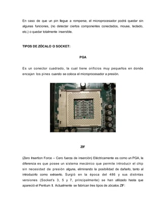 En caso de que un pin llegue a romperse, el microprocesador podrá quedar sin
algunas funciones, (no detectar ciertos componentes conectados, mouse, teclado,
etc.) o quedar totalmente inservible.
TIPOS DE ZÓCALO O SOCKET:
PGA
Es un conector cuadrado, la cual tiene orificios muy pequeños en donde
encajan los pines cuando se coloca el microprocesador a presión.
ZIF
(Zero Insertion Force – Cero fuerza de inserción) Eléctricamente es como un PGA, la
diferencia es que posee un sistema mecánico que permite introducir el chip
sin necesidad de presión alguna, eliminando la posibilidad de dañarlo, tanto al
introducirlo como extraerlo. Surgió en la época del 486 y sus distintas
versiones (Socket's 3, 5 y 7, principalmente) se han utilizado hasta que
apareció el Pentium II. Actualmente se fabrican tres tipos de zócalos ZIF:
 