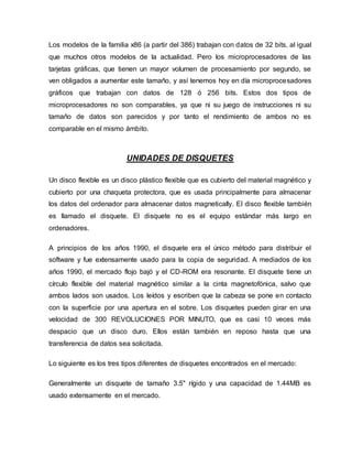 Los modelos de la familia x86 (a partir del 386) trabajan con datos de 32 bits, al igual
que muchos otros modelos de la actualidad. Pero los microprocesadores de las
tarjetas gráficas, que tienen un mayor volumen de procesamiento por segundo, se
ven obligados a aumentar este tamaño, y así tenemos hoy en día microprocesadores
gráficos que trabajan con datos de 128 ó 256 bits. Estos dos tipos de
microprocesadores no son comparables, ya que ni su juego de instrucciones ni su
tamaño de datos son parecidos y por tanto el rendimiento de ambos no es
comparable en el mismo ámbito.
UNIDADES DE DISQUETES
Un disco flexible es un disco plástico flexible que es cubierto del material magnético y
cubierto por una chaqueta protectora, que es usada principalmente para almacenar
los datos del ordenador para almacenar datos magnetically. El disco flexible también
es llamado el disquete. El disquete no es el equipo estándar más largo en
ordenadores.
A principios de los años 1990, el disquete era el único método para distribuir el
software y fue extensamente usado para la copia de seguridad. A mediados de los
años 1990, el mercado flojo bajó y el CD-ROM era resonante. El disquete tiene un
círculo flexible del material magnético similar a la cinta magnetofónica, salvo que
ambos lados son usados. Los leídos y escriben que la cabeza se pone en contacto
con la superficie por una apertura en el sobre. Los disquetes pueden girar en una
velocidad de 300 REVOLUCIONES POR MINUTO, que es casi 10 veces más
despacio que un disco duro. Ellos están también en reposo hasta que una
transferencia de datos sea solicitada.
Lo siguiente es los tres tipos diferentes de disquetes encontrados en el mercado:
Generalmente un disquete de tamaño 3.5" rígido y una capacidad de 1.44MB es
usado extensamente en el mercado.
 