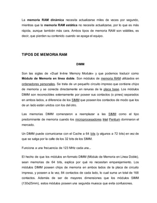 La memoria RAM dinámica necesita actualizarse miles de veces por segundo,
mientras que la memoria RAM estática no necesita actualizarse, por lo que es más
rápida, aunque también más cara. Ambos tipos de memoria RAM son volátiles, es
decir, que pierden su contenido cuando se apaga el equipo.
TIPOS DE MEMORIA RAM
DIMM
Son las siglas de «Dual In-line Memory Module» y que podemos traducir como
Módulo de Memoria en línea doble. Son módulos de memoria RAM utilizados en
ordenadores personales. Se trata de un pequeño circuito impreso que contiene chips
de memoria y se conecta directamente en ranuras de la placa base. Los módulos
DIMM son reconocibles externamente por poseer sus contactos (o pines) separados
en ambos lados, a diferencia de los SIMM que poseen los contactos de modo que los
de un lado están unidos con los del otro.
Las memorias DIMM comenzaron a reemplazar a las SIMM como el tipo
predominante de memoria cuando los microprocesadores Intel Pentium dominaron el
mercado.
Un DIMM puede comunicarse con el Cache a 64 bits (y algunos a 72 bits) en vez de
que se salga por la calle de los 32 bits de los SIMM.
Funciona a una frecuencia de 123 MHz cada una...
El hecho de que los módulos en formato DIMM (Módulo de Memoria en Línea Doble),
sean memorias de 64 bits, explica por qué no necesitan emparejamiento. Los
módulos DIMM poseen chips de memoria en ambos lados de la placa de circuito
impresa, y poseen a la vez, 84 contactos de cada lado, lo cual suma un total de 168
contactos. Además de ser de mayores dimensiones que los módulos SIMM
(130x25mm), estos módulos poseen una segunda muesca que evita confusiones.
 