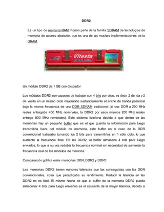 DDR2
Es un tipo de memoria RAM. Forma parte de la familia SDRAM de tecnologías de
memoria de acceso aleatorio, que es una de las muchas implementaciones de la
DRAM.
Un módulo DDR2 de 1 GB con disipador
Los módulos DDR2 son capaces de trabajar con 4 bits por ciclo, es decir 2 de ida y 2
de vuelta en un mismo ciclo mejorando sustancialmente el ancho de banda potencial
bajo la misma frecuencia de una DDR SDRAM tradicional (si una DDR a 200 MHz
reales entregaba 400 MHz nominales, la DDR2 por esos mismos 200 MHz reales
entrega 800 MHz nominales). Este sistema funciona debido a que dentro de las
memorias hay un pequeño buffer que es el que guarda la información para luego
transmitirla fuera del módulo de memoria, este buffer en el caso de la DDR
convencional trabajaba tomando los 2 bits para transmitirlos en 1 sólo ciclo, lo que
aumenta la frecuencia final. En las DDR2, el buffer almacena 4 bits para luego
enviarlos, lo que a su vez redobla la frecuencia nominal sin necesidad de aumentar la
frecuencia real de los módulos de memoria.
Comparación gráfica entre memorias DDR, DDR2 y DDR3
Las memorias DDR2 tienen mayores latencias que las conseguidas con las DDR
convencionales, cosa que perjudicaba su rendimiento. Reducir la latencia en las
DDR2 no es fácil. El mismo hecho de que el buffer de la memoria DDR2 pueda
almacenar 4 bits para luego enviarlos es el causante de la mayor latencia, debido a
 