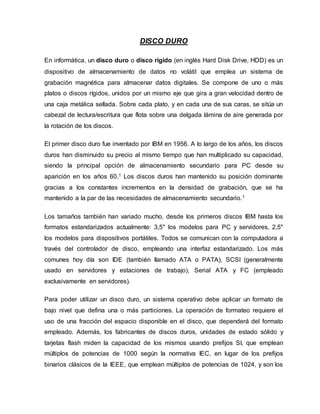 DISCO DURO
En informática, un disco duro o disco rígido (en inglés Hard Disk Drive, HDD) es un
dispositivo de almacenamiento de datos no volátil que emplea un sistema de
grabación magnética para almacenar datos digitales. Se compone de uno o más
platos o discos rígidos, unidos por un mismo eje que gira a gran velocidad dentro de
una caja metálica sellada. Sobre cada plato, y en cada una de sus caras, se sitúa un
cabezal de lectura/escritura que flota sobre una delgada lámina de aire generada por
la rotación de los discos.
El primer disco duro fue inventado por IBM en 1956. A lo largo de los años, los discos
duros han disminuido su precio al mismo tiempo que han multiplicado su capacidad,
siendo la principal opción de almacenamiento secundario para PC desde su
aparición en los años 60.1 Los discos duros han mantenido su posición dominante
gracias a los constantes incrementos en la densidad de grabación, que se ha
mantenido a la par de las necesidades de almacenamiento secundario.1
Los tamaños también han variado mucho, desde los primeros discos IBM hasta los
formatos estandarizados actualmente: 3,5" los modelos para PC y servidores, 2,5"
los modelos para dispositivos portátiles. Todos se comunican con la computadora a
través del controlador de disco, empleando una interfaz estandarizado. Los más
comunes hoy día son IDE (también llamado ATA o PATA), SCSI (generalmente
usado en servidores y estaciones de trabajo), Serial ATA y FC (empleado
exclusivamente en servidores).
Para poder utilizar un disco duro, un sistema operativo debe aplicar un formato de
bajo nivel que defina una o más particiones. La operación de formateo requiere el
uso de una fracción del espacio disponible en el disco, que dependerá del formato
empleado. Además, los fabricantes de discos duros, unidades de estado sólido y
tarjetas flash miden la capacidad de los mismos usando prefijos SI, que emplean
múltiplos de potencias de 1000 según la normativa IEC, en lugar de los prefijos
binarios clásicos de la IEEE, que emplean múltiplos de potencias de 1024, y son los
 