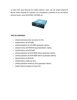un case 5.25" para funcionar de manera externa ó bien, ser una unidad externa de
fábrica. Estas unidades se conectan a la computadora y permiten el uso de diversos
tipos de discos, como DVD-ROM, CD-ROM, etc.
TIPO DE UNIDADES
 Unidad lectora/escritora de discos LS-120.
 Unidad lectora de CD-ROM.
 Unidad grabadora de CD-ROM (quemador interno).
 Unidad Combo CD-RW/DVD (quemador/lector interno).
 Unidad lectora de DVD-ROM.
 Unidad grabadora de DVD-ROM interna (quemador interno).
 Unidad grabadora de DVD-ROM externa (quemador externo).
 Unidad lectora de HD-DVD.
 Unidad lectora de Blu-ray Disc.
 Unidad grabadora de Blu-ray Disc (quemador interno).
 Unidad externa basada en Case 5.25".
 