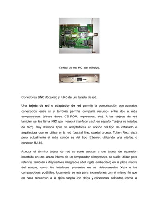 Tarjeta de red PCI de 10Mbps.
Conectores BNC (Ccaxial) y RJ45 de una tarjeta de red.
Una tarjeta de red o adaptador de red permite la comunicación con aparatos
conectados entre si y también permite compartir recursos entre dos o más
computadoras (discos duros, CD-ROM, impresoras, etc). A las tarjetas de red
también se les llama NIC (por network interface card; en español "tarjeta de interfaz
de red"). Hay diversos tipos de adaptadores en función del tipo de cableado o
arquitectura que se utilice en la red (coaxial fino, coaxial grueso, Token Ring, etc.),
pero actualmente el más común es del tipo Ethernet utilizando una interfaz o
conector RJ-45.
Aunque el término tarjeta de red se suele asociar a una tarjeta de expansión
insertada en una ranura interna de un computador o impresora, se suele utilizar para
referirse también a dispositivos integrados (del inglés embedded) en la placa madre
del equipo, como las interfaces presentes en las videoconsolas Xbox o las
computadoras portátiles. Igualmente se usa para expansiones con el mismo fin que
en nada recuerdan a la típica tarjeta con chips y conectores soldados, como la
 