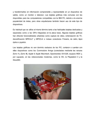y transformarlos en información comprensible y representable en un dispositivo de
salida, como un monitor o televisor. Las tarjetas gráficas más comunes son las
disponibles para las computadoras compatibles con la IBM PC, debido a la enorme
popularidad de éstas, pero otras arquitecturas también hacen uso de este tipo de
dispositivos.
Es habitual que se utilice el mismo término tanto a las habituales tarjetas dedicadas y
separadas como a las GPU integradas en la placa base. Algunas tarjetas gráficas
han ofrecido funcionalidades añadidas como captura de vídeo, sintonización de TV,
decodificación MPEG-21 y MPEG-4 o incluso conectores Firewire, de ratón, lápiz
óptico o joystick.
Las tarjetas gráficas no son dominio exclusivo de los PC; contaron o cuentan con
ellas dispositivos como los Commodore Amiga (conectadas mediante las ranuras
Zorro II y Zorro III), Apple II, Apple Macintosh, Spectravideo SVI-328, equipos MSX y,
por supuesto, en las videoconsolas modernas, como la Wii, la Playstation 3 y la
Xbox360.
 