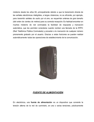 módems desde los años 60, principalmente debido a que la transmisión directa de
las señales electrónicas inteligibles, a largas distancias, no es eficiente, por ejemplo,
para transmitir señales de audio por el aire, se requerirían antenas de gran tamaño
(del orden de cientos de metros) para su correcta recepción. Es habitual encontrar en
muchos módems de red conmutada la facilidad de respuesta y marcación
automática, que les permiten conectarse cuando reciben una llamada de la RTPC
(Red Telefónica Pública Conmutada) y proceder a la marcación de cualquier número
previamente grabado por el usuario. Gracias a estas funciones se pueden realizar
automáticamente todas las operaciones de establecimiento de la comunicación.
FUENTE DE ALIMENTACIÓN
En electrónica, una fuente de alimentación es un dispositivo que convierte la
tensión alterna de la red de suministro, en una o varias tensiones, prácticamente
 
