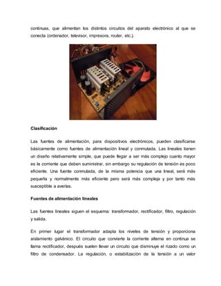 continuas, que alimentan los distintos circuitos del aparato electrónico al que se
conecta (ordenador, televisor, impresora, router, etc.).
Clasificación
Las fuentes de alimentación, para dispositivos electrónicos, pueden clasificarse
básicamente como fuentes de alimentación lineal y conmutada. Las lineales tienen
un diseño relativamente simple, que puede llegar a ser más complejo cuanto mayor
es la corriente que deben suministrar, sin embargo su regulación de tensión es poco
eficiente. Una fuente conmutada, de la misma potencia que una lineal, será más
pequeña y normalmente más eficiente pero será más compleja y por tanto más
susceptible a averías.
Fuentes de alimentación lineales
Las fuentes lineales siguen el esquema: transformador, rectificador, filtro, regulación
y salida.
En primer lugar el transformador adapta los niveles de tensión y proporciona
aislamiento galvánico. El circuito que convierte la corriente alterna en continua se
llama rectificador, después suelen llevar un circuito que disminuye el rizado como un
filtro de condensador. La regulación, o estabilización de la tensión a un valor
 