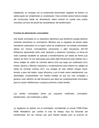 establecido, se consigue con un componente denominado regulador de tensión. La
salida puede ser simplemente un condensador. Esta corriente abarca toda la energía
del circuito,esta fuente de alimentación deben tenerse en cuenta unos puntos
concretos a la hora de decidir las características del transformador.
Fuentes de alimentación conmutadas
Una fuente conmutada es un dispositivo electrónico que transforma energía eléctrica
mediante transistores en conmutación. Mientras que un regulador de tensión utiliza
transistores polarizados en su región activa de amplificación, las fuentes conmutadas
utilizan los mismos conmutándolos activamente a altas frecuencias (20-100
Kilohercios típicamente) entre corte (abiertos) y saturación (cerrados). La forma de
onda cuadrada resultante es aplicada a transformadores con núcleo de ferrita (Los
núcleos de hierro no son adecuados para estas altas frecuencias) para obtener uno o
varios voltajes de salida de corriente alterna (CA) que luego son rectificados (Con
diodos rápidos) y filtrados (inductores y condensadores) para obtener los voltajes de
salida de corriente continua (CC). Las ventajas de este método incluyen menor
tamaño y peso del núcleo, mayor eficiencia y por lo tanto menor calentamiento. Las
desventajas comparándolas con fuentes lineales es que son mas complejas y
generan ruido eléctrico de alta frecuencia que debe ser cuidadosamente minimizado
para no causar interferencias a equipos próximos a estas fuentes.
Las fuentes conmutadas tienen por esquema: rectificador, conmutador,
transformador, otro rectificador y salida.
La regulación se obtiene con el conmutador, normalmente un circuito PWM (Pulse
Width Modulation) que cambia el ciclo de trabajo. Aquí las funciones del
transformador son las mismas que para fuentes lineales pero su posición es
 