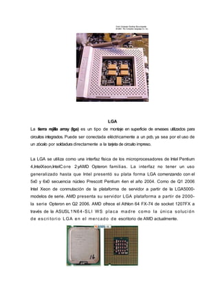 LGA
La tierra rejilla array (lga) es un tipo de montaje en superficie de envases utilizados para
circuitos integrados. Puede ser conectada eléctricamente a un pcb, ya sea por el uso de
un zócalo por soldadura directamente a la tarjeta de circuito impreso.
La LGA se utiliza como una interfaz física de los microprocesadores de Intel Pentium
4,IntelXeon,IntelC ore 2yAMD Opteron familias. La interfaz no tener un uso
generalizado hasta que Intel presentó su plata forma LGA comenzando con el
5x0 y 6x0 secuencia núcleo Prescott Pentium 4en el año 2004. Como de Q1 2006
Intel Xeon de conmutación de la plataforma de servidor a partir de la LGA5000-
modelos de serie. AMD presenta su servidor LGA plataforma a partir de 2000-
la serie Opteron en Q2 2006. AMD ofrece el Athlon 64 FX-74 de socket 1207FX a
través de la ASUSL1N64-SLI WS placa madre como la úni ca soluci ón
de escri tori o LGA en el mercado de escritorio de AMD actualmente.
 