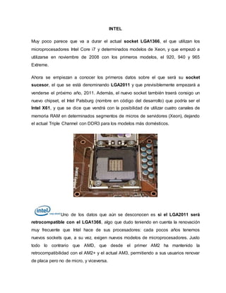 INTEL
Muy poco parece que va a durar el actual socket LGA1366, el que utilizan los
microprocesadores Intel Core i7 y determinados modelos de Xeon, y que empezó a
utilizarse en noviembre de 2008 con los primeros modelos, el 920, 940 y 965
Extreme.
Ahora se empiezan a conocer los primeros datos sobre el que será su socket
sucesor, el que se está denominando LGA2011 y que previsiblemente empezará a
venderse el próximo año, 2011. Además, el nuevo socket también traerá consigo un
nuevo chipset, el Intel Patsburg (nombre en código del desarrollo) que podría ser el
Intel X61, y que se dice que vendrá con la posibilidad de utilizar cuatro canales de
memoria RAM en determinados segmentos de micros de servidores (Xeon), dejando
el actual Triple Channel con DDR3 para los modelos más domésticos.
Uno de los datos que aún se desconocen es si el LGA2011 será
retrocompatible con el LGA1366, algo que dudo teniendo en cuenta la renovación
muy frecuente que Intel hace de sus procesadores: cada pocos años tenemos
nuevos sockets que, a su vez, exigen nuevos modelos de microprocesadores. Justo
todo lo contrario que AMD, que desde el primer AM2 ha mantenido la
retrocompatibilidad con el AM2+ y el actual AM3, permitiendo a sus usuarios renovar
de placa pero no de micro, y viceversa.
 