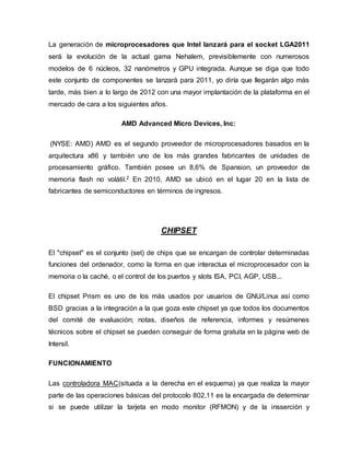 La generación de microprocesadores que Intel lanzará para el socket LGA2011
será la evolución de la actual gama Nehalem, previsiblemente con numerosos
modelos de 6 núcleos, 32 nanómetros y GPU integrada. Aunque se diga que todo
este conjunto de componentes se lanzará para 2011, yo diría que llegarán algo más
tarde, más bien a lo largo de 2012 con una mayor implantación de la plataforma en el
mercado de cara a los siguientes años.
AMD Advanced Micro Devices, Inc:
(NYSE: AMD) AMD es el segundo proveedor de microprocesadores basados en la
arquitectura x86 y también uno de los más grandes fabricantes de unidades de
procesamiento gráfico. También posee un 8,6% de Spansion, un proveedor de
memoria flash no volátil.2 En 2010, AMD se ubicó en el lugar 20 en la lista de
fabricantes de semiconductores en términos de ingresos.
CHIPSET
El "chipset" es el conjunto (set) de chips que se encargan de controlar determinadas
funciones del ordenador, como la forma en que interactua el microprocesador con la
memoria o la caché, o el control de los puertos y slots ISA, PCI, AGP, USB...
El chipset Prism es uno de los más usados por usuarios de GNU/Linux así como
BSD gracias a la integración a la que goza este chipset ya que todos los documentos
del comité de evaluación; notas, diseños de referencia, informes y resúmenes
técnicos sobre el chipset se pueden conseguir de forma gratuita en la página web de
Intersil.
FUNCIONAMIENTO
Las controladora MAC(situada a la derecha en el esquema) ya que realiza la mayor
parte de las operaciones básicas del protocolo 802,11 es la encargada de determinar
si se puede utilizar la tarjeta en modo monitor (RFMON) y de la insserción y
 