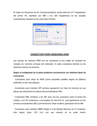 El rango de frecuencia de los microprocesadores oscila entre los 4,77 megaherzios
del primer PC diseñado por IBM y los 200 megaherzios de las actuales
computadoras basadas en los chips Intel Pentium.
CONECTOR PARA MEMORIA RAM
Las ranuras de memoria RAM son los conectores en los cuales se conectan los
módulos de memoria principal del ordenador. A estos conectores también se les
denomina bancos de memoria.
Según la antigüedad de la placa podemos encontrarnos con distintos tipos de
conectores:
· Conectores para chips de RAM (como pequeñas pastillas negras de plástico)
existentes en los más antiguos.
· Conectores para módulos SIP (primera agrupación de chips de memoria en una
placa) que aparecieron en placas para procesadores 286.
· Conectores SIM, similares a los SIP pero con los conectores sobre el borde del
módulo, y con 30 conectores y una longitud de unos 8,5 cm., que aparecieron con los
primeros procesadores 386 y permanecieron hasta la última generación de los 486
· Conectores para módulos SIMM (Single In Line Module Memory) de 72 contactos,
más largos (unos 10,5 cm.) con una muesca en su punto medio.
 