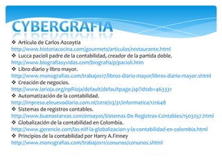  Artículo de Carlos Azcoytia
http://www.historiacocina.com/gourmets/articulos/restaurante.html
 Lucca pacioli padre de la contabilidad, creador de la partida doble.
http://www.biografiasyvidas.com/biografia/p/pacioli.htm
 Libro diario y libro mayor.
http://www.monografias.com/trabajos17/libros-diario-mayor/libros-diario-mayor.shtml
 Creación de negocios.
http://www.larioja.org/npRioja/default/defaultpage.jsp?idtab=463331
 Automatización de la contabilidad.
http://impreso.elnuevodiario.com.ni/2010/03/31/informatica/121648
 Sistemas de registros contables.
http://www.buenastareas.com/ensayos/Sistemas-De-Registros-Contables/1503257.html
 Globalización de la contabilidad en Colombia.
http://www.gerencie.com/las-niif-la-globalizacion-y-la-contabilidad-en-colombia.html
 Principios de la contabilidad por Harry A.Finney
http://www.monografias.com/trabajos11/conunos/conunos.shtml
 