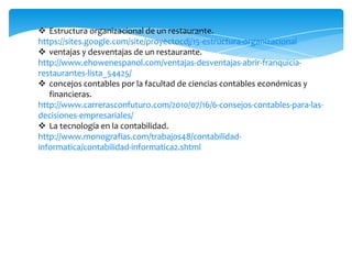  Estructura organizacional de un restaurante.
https://sites.google.com/site/proyectocdj/15-estructura-organizacional
 ventajas y desventajas de un restaurante.
http://www.ehowenespanol.com/ventajas-desventajas-abrir-franquicia-
restaurantes-lista_54425/
 concejos contables por la facultad de ciencias contables económicas y
   financieras.
http://www.carrerasconfuturo.com/2010/07/16/6-consejos-contables-para-las-
decisiones-empresariales/
 La tecnología en la contabilidad.
http://www.monografias.com/trabajos48/contabilidad-
informatica/contabilidad-informatica2.shtml
 