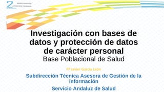 Investigación con bases de
datos y protección de datos
de carácter personal
Base Poblacional de Salud
Fº Javier García León
Subdirección Técnica Asesora de Gestión de la
información
Servicio Andaluz de Salud
 