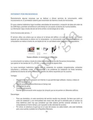 INTERNET POR MICROONDAS

Recientemente algunas empresas que se dedican a ofrecer servicios de comunicación, están
incursionando en un prometedor sistema para transmisión de Internet a través de microondas.

El nuevo sistema inalámbrico logra increíbles velocidades de transmisión y recepción de datos del orden de
los 2048 kbps y promete convertirse en corto tiempo en una opción al alcance de muchos bolsillos.
La información viaja a través del aire de forma similar a la tecnología de la radio.

Como funciona este servicio...?

El servicio utiliza una antena que se coloca en la terraza del edificio o la casa del cliente y un módem
especial que interconecta la antena con la computadora. La comunicación entre el módem especial y la
computadora se realiza a través de una tarjeta de red, la cual deberá estar integrada a la computadora.




                       Equipos utilizados en conexiones por microondas.

La comunicación se realiza a través de ondas electromagnéticas de alta frecuencia (microondas),
que operan en las bandas de 3,5 y 28 GHz, y viajan a través de espacio libre.

La nueva tecnología inalámbrica trabaja bien en ambientes de ciudades congestionadas, ambientes
suburbanos y ambientes rurales, al sobreponerse a los problemas de instalación de líneas terrestres,
problemas de alcance de señal, instalación y tamaño de antena requeridos por los usuarios.

Ventajas:

    -   Alta velocidad de comunicación con Internet, lo que permite bajar software, música y videos en
        mucho menor tiempo.
    -   Permite acceder a videoconferencias en tiempo real.
    -   Alta calidad de señal.
    -   Conexión permanente.
    -   Permite la comunicación entre equipos de cómputo que se encuentren en diferentes edificios.

Desventajas:

    -   Para uso doméstico, el costo económico del servicio resulta muy elevado. Se tiene que cubrir un
        costo de instalación y una mensualidad seis veces más alta que la solicitada para un acceso vía
        línea telefónica (claro hay que considerar que éste sistema permite conectar alrededor de 12
        computadoras al mismo tiempo y por supuesto la alta velocidad de acceso).
    -   Por ahora, la cobertura al igual que en el caso del acceso vía cable-módem, sólo está habilitada
        para unas cuantas ciudades de la República Mexicana.
                                                    10
 