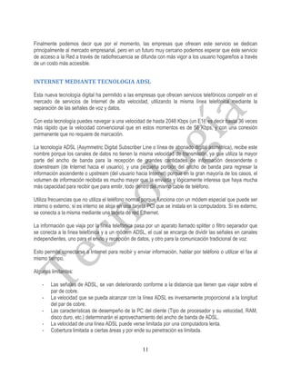 Finalmente podemos decir que por el momento, las empresas que ofrecen este servicio se dedican
principalmente al mercado empresarial, pero en un futuro muy cercano podemos esperar que éste servicio
de acceso a la Red a través de radiofrecuencia se difunda con más vigor a los usuario hogareños a través
de un costo más accesible.


INTERNET MEDIANTE TECNOLOGIA ADSL

Esta nueva tecnología digital ha permitido a las empresas que ofrecen servicios telefónicos competir en el
mercado de servicios de Internet de alta velocidad, utilizando la misma línea telefónica mediante la
separación de las señales de voz y datos.

Con esta tecnología puedes navegar a una velocidad de hasta 2048 Kbps (un E1), es decir hasta 36 veces
más rápido que la velocidad convencional que en estos momentos es de 56 Kbps, y con una conexión
permanente que no requiere de marcación.

La tecnología ADSL (Asymmetric Digital Subscriber Line o línea de abonado digital asimétrica), recibe este
nombre porque los canales de datos no tienen la misma velocidad de transmisión, ya que utiliza la mayor
parte del ancho de banda para la recepción de grandes cantidades de información descendente o
downstream (de Internet hacia el usuario), y una pequeña porción del ancho de banda para regresar la
información ascendente o upstream (del usuario hacia Internet) porque en la gran mayoría de los casos, el
volumen de información recibida es mucho mayor que la enviada y lógicamente interesa que haya mucha
más capacidad para recibir que para emitir, todo dentro del mismo cable de teléfono.

Utiliza frecuencias que no utiliza el teléfono normal porque funciona con un módem especial que puede ser
interno o externo, si es interno se aloja en una tarjeta PCI que se instala en la computadora. Si es externo,
se conecta a la misma mediante una tarjeta de red Ethernet.

La información que viaja por la línea telefónica pasa por un aparato llamado splitter o filtro separador que
se conecta a la línea telefónica y a un módem ADSL, el cual se encarga de dividir las señales en canales
independientes, uno para el envío y recepción de datos, y otro para la comunicación tradicional de voz.

Esto permite conectarse a Internet para recibir y enviar información, hablar por teléfono o utilizar el fax al
mismo tiempo.

Algunas limitantes:

    -   Las señales de ADSL, se van deteriorando conforme a la distancia que tienen que viajar sobre el
        par de cobre.
    -   La velocidad que se pueda alcanzar con la línea ADSL es inversamente proporcional a la longitud
        del par de cobre.
    -   Las características de desempeño de la PC del cliente (Tipo de procesador y su velocidad, RAM,
        disco duro, etc.) determinarán el aprovechamiento del ancho de banda de ADSL.
    -   La velocidad de una línea ADSL puede verse limitada por una computadora lenta.
    -   Cobertura limitada a ciertas áreas y por ende su penetración es limitada.


                                                     11
 