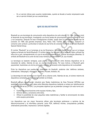 -   Es un servicio idóneo para usuarios residenciales, cuando es llevado al sector empresarial suele
        ser un servicio limitado por sus características.




                                       QUE ES BLUETOOTH


Bluetooth es una tecnología de comunicación entre dispositivos de corto alcance. En 1994, Ericsson inició
el desarrollo de esa tecnología, investigando una forma barata de comunicación inalámbrica entre el móvil
y sus accesorios. Después de esas investigaciones iníciales, quedó clara la potencialidad de ese tipo de
conexión. En 1998, seis grandes empresas: Sony, Nokia, Intel, Toshiba, IBM y Ericsson, realizaron un
consorcio para conducir y profundizar el estudio de esa forma de conexión, formando el llamado Bluetooth
Special Interest Group.

El nombre "Bluetooth" es un homenaje al rey de Dinamarca y Noruega, Harald Bltand, que en la lengua
inglesa es llamado de Harold Bluetooth. El nombre del rey fue escogido por el hecho de haber unificado las
tribus de su país, semejantemente a lo que la tecnología pretende hacer: unificar tecnologías diferentes. El
símbolo del Bluetooth es la unión de dos runas nórdicas para las letras H y B, sus iníciales.

La tecnología es bastante ventajosa, pues permite la comunicación entre diversos dispositivos sin la
necesidad de cables. Además de eso, es una tecnología barata. Por esos motivos, el Bluetooth ganó
popularidad, haciéndose uno de los principales métodos de conexión entre dispositivos de la actualidad.

Entre los dispositivos que pueden ser conectados vía bluetooth, podemos citar: teléfonos celulares,
ordenadores, videojuegos, impresoras, escáners, mouses, teclados, etc.

La desventaja de esta tecnología es el hecho de su alcance corto. Además de eso, el número máximo de
dispositivos conectados al mismo tiempo también es limitado.

Bluetooth es una especificación industrial para Redes Inalámbricas de Área Personal (WPANs) que
posibilita la transmisión de voz y datos entre diferentes dispositivos mediante un enlace por radiofrecuencia
en la banda ISM de los 2,4 GHz. Los principales objetivos que se pretenden conseguir con esta norma son:

    •   Facilitar las comunicaciones entre equipos móviles y fijos.
    •   Eliminar cables y conectores entre éstos.
    •   Ofrecer la posibilidad de crear pequeñas redes inalámbricas y facilitar la sincronización de datos
        entre equipos personales.

Los dispositivos que con mayor frecuencia utilizan esta tecnología pertenecen a sectores de las
telecomunicaciones y la informática personal, como PDA, teléfonos móviles, computadoras portátiles,
ordenadores personales, impresoras o cámaras digitales.



                                                     12
 