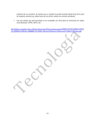 cobertura de una conexión, de manera que un receptor se puede conectar desde fuera de la zona
       de recepción prevista (e.g. desde fuera de una oficina, desde una vivienda colindante).

   •   Hay que señalar que esta tecnología no es compatible con otros tipos de conexiones sin cables
       como Bluetooth, GPRS, UMTS, etc.


ftp://labelec.uniandes.edu.co/Especializaciones/Telecomunicaciones/DISE%D1O%20DE%20UN
A%20RED%20INALAMBRICA%20WLAN/Art%EDculo%20Proyecto%20de%20Grado.pdf




                                                14
 
