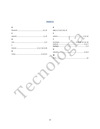INDICE

B                                                                                          R
Bluetooth .............................................................. 11, 13            red2, 4, 7, 8, 9, 10, 12
E                                                                                          S
espectro ................................................................. 5, 12           sistema .............................................................. 2, 9, 12
H                                                                                          T
host ......................................................................... 2, 4        tecnología ........................................ 5, 9, 10, 11, 12, 13
                                                                                           telefonía .............................................................. 5, 6, 7
I
                                                                                           topología.................................................................. 2, 4
Internet .................................................. 2, 5, 7, 8, 9, 10
                                                                                           U
O
                                                                                           utilizados ............................................................. 5, 8, 9
ondas............................................................... 5, 6, 8, 9
                                                                                           W
                                                                                           Wi-Fi ......................................................................... 12




                                                                                      15
 