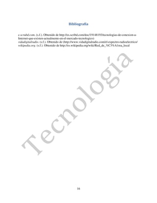 Bibliografía

e.scrubd.com. (s.f.). Obtenido de http://es.scribd.com/doc/19148193/tecnologias-de-conexion-a-
Internet-que-existen-actualmente-en-el-mercado-tecnologico)
vidadigitalradio. (s.f.). Obtenido de (http://www.vidadigitalradio.com/el-espectro-radioelectrico/
wikipedia.org. (s.f.). Obtenido de http://es.wikipedia.org/wiki/Red_de_%C3%A1rea_local




                                                16
 