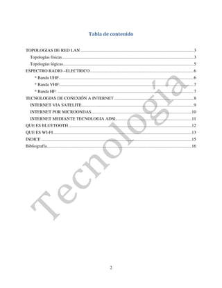 Tabla de contenido


TOPOLOGIAS DE RED LAN ........................................................................................................ 3
   Topologías físicas ......................................................................................................................... 3
   Topologías lógicas........................................................................................................................ 5
ESPECTRO RADIO –ELECTRICO ............................................................................................... 6
       * Banda UHF ............................................................................................................................ 6
       * Banda VHF:........................................................................................................................... 7
       * Banda HF: ............................................................................................................................. 7
TECNOLOGIAS DE CONEXIÓN A INTERNET ......................................................................... 8
   INTERNET VIA SATELITE....................................................................................................... 9
   INTERNET POR MICROONDAS ............................................................................................ 10
   INTERNET MEDIANTE TECNOLOGIA ADSL .................................................................... 11
QUE ES BLUETOOTH ................................................................................................................. 12
QUE ES WI-FI ............................................................................................................................... 13
INDICE .......................................................................................................................................... 15
Bibliografía..................................................................................................................................... 16




                                                                         2
 