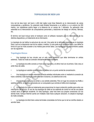 TOPOLOGIAS DE RED LAN


Una red de área local, red local o LAN (del inglés Local Area Network) es la interconexión de varias
computadoras y periféricos. Su extensión está limitada físicamente a un edificio o a un entorno de 200
metros, con repetidores podría llegar a la distancia de un campo de 1 kilómetro. Su aplicación más
extendida es la interconexión de computadoras personales y estaciones de trabajo en oficinas, fábricas,
etc.

El término red local incluye tanto el hardware como el software necesario para la interconexión de los
distintos dispositivos y el tratamiento de la información.

La topología de red define la estructura de una red. Una parte de la definición topológica es la topología
física, que es la disposición real de los cables o medios. La otra parte es la topología lógica, que define la
forma en que los hosts acceden a los medios para enviar datos. Las topologías más comúnmente usadas
son las siguientes:

Topologías físicas

•      Una topología de bus circular usa un solo cable backbone que debe terminarse en ambos
extremos. Todos los hosts se conectan directamente a este backbone.

•         La topología de anillo conecta un host con el siguiente y al último host con el primero. Esto crea un
anillo físico de cable.

•       La topología en estrella conecta todos los cables con un punto central de concentración.

•       Una topología en estrella extendida conecta estrellas individuales entre sí mediante la conexión de
hubs o switches. Esta topología puede extender el alcance y la cobertura de la red.

•       Una topología jerárquica es similar a una estrella extendida. Pero en lugar de conectar los HUBs o
switches entre sí, el sistema se conecta con un computador que controla el tráfico de la topología.

•       La topología de malla se implementa para proporcionar la mayor protección posible para evitar una
interrupción del servicio. El uso de una topología de malla en los sistemas de control en red de una planta
nuclear sería un ejemplo excelente. En esta topología, cada host tiene sus propias conexiones con los
demás hosts. Aunque Internet cuenta con múltiples rutas hacia cualquier ubicación, no adopta la topología
de malla completa.

•       La topología de árbol tiene varias terminales conectadas de forma que la red se ramifica desde un
servidor base.




                                                      3
 