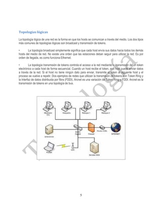 Topologías lógicas

La topología lógica de una red es la forma en que los hosts se comunican a través del medio. Los dos tipos
más comunes de topologías lógicas son broadcast y transmisión de tokens.

•      La topología broadcast simplemente significa que cada host envía sus datos hacia todos los demás
hosts del medio de red. No existe una orden que las estaciones deban seguir para utilizar la red. Es por
orden de llegada, es como funciona Ethernet.

•        La topología transmisión de tokens controla el acceso a la red mediante la transmisión de un token
electrónico a cada host de forma secuencial. Cuando un host recibe el token, ese host puede enviar datos
a través de la red. Si el host no tiene ningún dato para enviar, transmite el token al siguiente host y el
proceso se vuelve a repetir. Dos ejemplos de redes que utilizan la transmisión de tokens son Token Ring y
la Interfaz de datos distribuida por fibra (FDDI). Arcnet es una variación de Token Ring y FDDI. Arcnet es la
transmisión de tokens en una topología de bus.




                                                     5
 