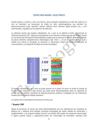 ESPECTRO RADIO –ELECTRICO

Quizás parezca un término y tema muy técnico, pero el espectro radioeléctrico se trata del medio por el
cual se transmiten las frecuencias de ondas de radio electromagnéticas que permiten las
telecomunicaciones (radio, televisión, Internet, telefonía móvil, televisión digital terrestre, etc.), y son
administradas y reguladas por los gobiernos de cada país.

La definición precisa del espectro radioeléctrico, tal y como la ha definido la Unión Internacional de
Telecomunicaciones (UIT), organismo especializado de las Naciones Unidas con sede en Ginebra (Suiza)
es: las frecuencias del espectro electromagnético usadas para los servicios de difusión y servicios móviles,
de policía, bomberos, radioastronomía, meteorología y fijos.” Este “(…) no es un concepto estático, pues a
medida que avanza la tecnología se aumentan (o disminuyen) rangos de frecuencia utilizados en
comunicaciones, y corresponde al estado de avance tecnológico.”




El espectro radioeléctrico, tal y como se puede apreciar en el gráfico de arriba, se divide en bandas de
frecuencia que competen a cada servicio que estas ondas electromagnéticas están en capacidad de
prestar para las distintas compañías de telecomunicaciones avaladas y protegidas por las instituciones
creadas para tal fin de los estados soberanos.

Un repaso corto a las bandas de frecuencia nos indica que:

* Banda UHF

Rango de frecuencia, se ubican las ondas electromagnéticas que son utilizadas por las compañías de
telefonía fija y telefonía móvil, distintas compañías encargadas del rastreo satelital de automóviles y
establecimientos, y las emisoras radiales como tal. Las bandas UHF pueden ser usadas de manera ilegal,
si alguna persona natural u organización cuenta con la tecnología de transmisión necesaria para
                                                     6
 
