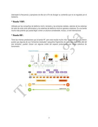 interceptar la frecuencia y apropiarse de ella con el fin de divulgar su contenido que no es regulado por el
Gobierno.

* Banda VHF:

Utilizada por las compañías de telefonía móvil y terrestre y las emisoras radiales, además de los sistemas
de radio de onda corta (aficionados) y los sistemas de telefonía móvil en aparatos voladores. Es una banda
mucho más potente que puede llegar a tener un alcance considerable, incluso, a nivel internacional.

* Banda HF:

Tiene las mismas prestaciones que la banda HF, pero esta resulta mucho más “envolvente” que la anterior
puesto que algunas de sus “emisiones residuales” (pequeños fragmentos de onda que viajan más allá del
aire terrestre), pueden chocar con algunas ondas del espacio produciendo una mayor cobertura de
transmisión.




                                                     7
 