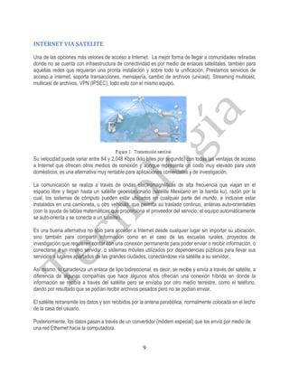 INTERNET VIA SATELITE

Una de las opciones más veloces de acceso a Internet. La mejor forma de llegar a comunidades retiradas
donde no se cuenta con infraestructura de conectividad es por medio de enlaces satelitales, también para
aquellas redes que requieran una pronta instalación y sobre todo la unificación. Prestamos servicios de
acceso a internet, soporta transacciones, mensajería, cambio de archivos (unicast), Streaming multicast,
multicast de archivos, VPN (IPSEC), todo esto con el mismo equipo.




Su velocidad puede variar entre 64 y 2,048 Kbps (kilo bites por segundo) con todas las ventajas de acceso
a Internet que ofrecen otros medios de conexión y aunque representa un costo muy elevado para usos
domésticos, es una alternativa muy rentable para aplicaciones comerciales y de investigación.

La comunicación se realiza a través de ondas electromagnéticas de alta frecuencia que viajan en el
espacio libre y llegan hasta un satélite geoestacionario (satélite Mexicano en la banda ku), razón por la
cual, los sistemas de cómputo pueden estar ubicados en cualquier parte del mundo, e inclusive estar
instalados en una camioneta, u otro vehículo, que permita su traslado continuo, antenas auto-orientables
(con la ayuda de tablas matemáticas que proporciona el proveedor del servicio, el equipo automáticamente
se auto-orienta y se conecta a un satélite).

Es una buena alternativa no sólo para acceder a Internet desde cualquier lugar sin importar su ubicación,
sino también para compartir información como en el caso de las escuelas rurales, proyectos de
investigación que requieren contar con una conexión permanente para poder enviar o recibir información, o
conectarse a un mismo servidor, o sistemas móviles utilizados por dependencias públicas para llevar sus
servicios a lugares apartados de las grandes ciudades, conectándose vía satélite a su servidor.

Así mismo, lo caracteriza un enlace de tipo bidireccional, es decir, se recibe y envía a través del satélite, a
diferencia de algunas compañías que hace algunos años ofrecían una conexión híbrida en donde la
información se recibía a través del satélite pero se enviaba por otro medio terrestre, como el teléfono,
dando por resultado que se podían recibir archivos pesados pero no se podían enviar.

El satélite retransmite los datos y son recibidos por la antena parabólica, normalmente colocada en el techo
de la casa del usuario.

Posteriormente, los datos pasan a través de un convertidor (módem especial) que los envía por medio de
una red Ethernet hacia la computadora.


                                                      9
 