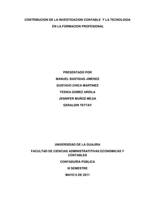 CONTRIBUCION DE LA INVESTIGACION CONTABLE  Y LA TECNOLOGIA<br /> EN LA FORMACION PROFESIONAL<br />PRESENTADO POR<br />MANUEL BASTIDAS JIMENEZ<br />GUSTAVO CHICA MARTINEZ<br />YESIKA GOMEZ ARDILA<br />JENNIFER MUÑOZ MEJIA<br />GERALDIN TETTAY<br />UNIVERSIDAD DE LA GUAJIRA<br />FACULTAD DE CIENCIAS ADMINISTRATITIVAS ECONOMICAS Y CONTABLES<br />CONTADURÍA PÚBLICA<br />III SEMESTRE<br />MAYO 6 DE 2011<br />CONTRIBUCION DE LA INVESTIGACION CONTABLE Y LA TECNOLOGIA EN LA FORMACION PROFESIONAL<br />PRESENTADO A<br />EDWIN REDONDO<br />CONTADOR PÚBLICO<br />DOCENTE DE EPISTEMOLOGIA<br />UNIVERSIDAD DE LA GUAJIRA<br />FACULTAD DE CIENCIAS ADMINISTRATITIVAS ECONOMICAS Y CONTABLES<br />CONTADURÍA PÚBLICA<br />III SEMESTRE<br />MAYO 6 DE 2011<br />CONTENIDO<br />           PAG<br />Objetivos……………………………………………………………………..4<br />General<br />Específicos <br /> Justificación………………………………………………………………..5<br /> Introducción………………………………………………………………...6<br /> Contribución de la investigación contable y la tecnología en la formación profesional………………………………………………………7<br /> Relación epistemológica de la contribución de la investigación contable en  la formación profesional.    ………………………………13 <br /> Encuestas……………………………………………………………………21<br /> Conclusión………………………………………………………………….25<br /> Bibliografía ………………………………………………………………….26<br />Anexos ………………………………………………………………………..27<br />OBJETIVOS<br />Objetivo General<br />Proporcionar información objetiva entorno al ámbito empresarial y sus actuales necesidades, descripción de la problemática en la formación actual del Contador, y propuestas estratégicas para la formación del profesional contable, teniendo como propósito principal despejar los cuestionamientos que se ha formado en el grado d formación que debe reunir el estudiante de pregrado y la concepción holística para responder a un contexto cambiante donde la apertura científica debe englobar la concepción de servicios de calidad, humanizaron y poseer las herramientas para fusionarlo al medio socioeconómico planteado como desafío cada día.<br />Objetivos específicos <br />Aplicar la investigación contable en nuestra vida profesional como herramienta fundamental en la aceptación, formulación, validación o resultados contradictorios dentro de la construcción de hipótesis  y teorías.<br />Conocer la importancia de la investigación contable  en la formación profesional a través de los distintos  cambios globales  a los que se enfrentan los contadores sin dejar atrás el conocimiento y aplicación de nuestros antecesores  en el proceso investigativo  que busca la solución o prevención  de los diferentes problemas  humanos tratando así de adquirir conocimiento  ante lo ya descubierto<br />Despejar los interrogantes de cómo elaborar y reestructurar el perfil profesional y programas curriculares,  sistematizando  la recopilación de información de cómo las actuales universidades platean el perfil y currículos para la formación de estudiantes de pregrado de contabilidad.<br />JUSTIFICACION<br />El presente trabajo  pretende  de manera interpretativa, retomar los aspectos más relevantes de la contabilidad a través  de un análisis  de  la investigación en la formación profesional, con el fin de identificar el marco de referencia general que permite la articulación de los procesos que se adelantan mediante procesos investigativos  a partir del conocimiento técnico y científico de los Contadores Públicos.<br />Se trata, en consecuencia, de tomar los elementos esenciales de los documentos como base para identificar los aspectos claves de los cuales se desprendan, de manera articulada y coherente, las labores de investigación contable.<br />Una de las más frecuentes fallas en los procesos de investigación universitaria, en especial en las áreas contables, es la falta de coherencia con los lineamientos institucionales en torno al conocimiento y proceso investigativo que se espera adelanten las diferentes  estructuras curriculares. Los vínculos que se crean son, por lo general, meramente formales y no obedecen a una orientación expresa y articulada de la investigación.<br />INTRODUCCION<br />La historia hasta el momento tiene a la contaduría pública en una situación crucial aquel contador engavetado y lleno de libros debe ser cosa del pasado la historia nos ha llenado de grandezas y triunfos siendo herramientas claves en los avances empresariales mejorando la eficiencia y optimizando la utilización de recursos.  Pero es en este punto donde el contador debe brillar por sus habilidades para adaptarse a cada nueva situación la investigación contable nos está brindando las herramientas para ser lo que la profesión nos exige, es en este punto donde se toman las decisiones si nos dejamos arrastrar por la corriente, o si nosotros somos la corriente que lideramos y suministramos los conductos para el progreso. Tenemos a nuestro alcance toda una gama de herramientas que propenden el desarrollo contable, las nuevas tecnologías no solo funcionan en la sistematización de la información, también se convierten en un sistema de retroalimentación educativo se habla a en un futuro no muy lejano poder acceder a la educación profesional de una forma más didáctica y que abre las puertas a más personas a través de los entornos virtuales, esto no solo mejora la disponibilidad de la formación si no que a su vez exige a los nuevos contadores estar a tono con las exigencias que tenemos, mejorando la comunicación entre profesionales y abriendo espacios para la interacción conceptual buscando el crecimiento y el mejoramiento de la perspectiva del contador público.<br />El hombre nada puede aprender si no en virtud de lo que sabe palabras sabias de Aristóteles, la historia nos habla de lo que hemos sido los contadores y el presente nos permite mejorar nuestra condición es cuestión de mejorar los errores y empezar a honrar nuestra profesión mostrar orgullo como cualquier otro profesional  por lo que hacemos.<br />La importancia del siguiente trabajo radica en presentar la necesidad que tenemos los contadores públicos de deslumbrar  la sombra del pasado en el cual se mira al contador como un ser mecánico con el solo propósito de registrar cuentas y presentar balances empresariales, en el trabajo presentamos la investigación contable y las tecnologías educativas, como herramientas claves que amplían la perspectiva del profesional mostrando que el contador del presente como alguien  investigativo y  está en constante actualización,  encaminado con el propósito del mejoramiento,  siempre está a la vanguardia de lo necesario de una manera estructural y social convirtiéndose en un ser participativo y dotado del liderazgo que las empresas exigen.<br />CONTRIBUCION DE LA INVESTIGACION CONTABLE Y LA TECNOLOGIA EN LA FORMACION PROFESIONAL<br />La intención de la investigación contable es formar profesionales actualizados, creativos, con alternativas de soluciones a la problemática del país, con una ubicación conceptual de su disciplina, con capacidad de generar cambios, con una ética basada en la liberta, autonomía y neutralidad entre otros.<br />Pero es necesario tener claro y estar de acuerdo primero que todo con el concepto de quot;
investigaciónquot;
, determinándola como el método para la construcción de hipótesis o teorías aceptando sus resultados contradictorios o legítimos con la lógica de formulaciones y validaciones buscando quot;
como finalidad la solución o prevención de los problemas humanosquot;
 para tomar la delantera en conocimiento y partir de ese conocimiento existente sin tratar de descubrir lo ya descubierto.<br />Es importante que no se le niegue a nadie los nuevos desarrollos contables, pero haciendo énfasis en el proceso investigativo de cubrir los antecedentes del problema a investigar para tener un marco teórico actualizado con los últimos desarrollos de la ciencia contable y por ende profundizar más en la investigación científica requiriendo una comprensión correcta del conocimiento dentro de las circunstancias concretas del avance del saber humano.<br />En toda ciencia es necesario reconstruir el pasado no solo por mera curiosidad intelectual, sino además para poder entender el presente, en esto se basa la investigación quot;
afirmando que la contabilidad en el momento presente puede sacar mucho más provecho de las ideas acumuladas a través de la experiencia de muchas personas que lo que se piensa conscientemente <br />El esfuerzo de investigación es lo que diferencia a un país desarrollado de uno en vía de desarrollo es la explicación de cambio, es el camino para convertir en ciencia la contabilidad, es buscar a la contada logia.<br />En el proceso formativo hacia la investigación se debe hablar un mismo lenguaje.<br />La investigación contable se basa en formulas teóricas e hipótesis tratando así de explicar de manera rigurosa el conocimiento contable (investigación a priori), esta investigación es una de las más desarrolladas; las teorías se legitimaban cuando tienen capacidad explicativa y predictiva. <br />Es fundamental que debamos esclarecer la historia de la contabilidad e investigación contable como tal antes de seguir adentrándonos en si lo que es la esencia de la misma, por eso comencemos con que los orígenes de la disciplina se remonta a unos cuatro mil años antes de Cristo donde comienza la primera etapa del desarrollo de la contabilidad que es desde los orígenes de Lucca Pacioli con una contabilidad elemental y tosca, seguida después una segunda etapa donde la contabilidad era escrita pero en un lenguaje rudimentario y poca elaborada llevada en planchas, papiros y tablillas etc. Y una tercera etapa la cual se denomina periodo científico siendo la contabilidad más elaborada alcanzando un grado de perfección.<br />A finales del siglo XIX es cuando comienza el periodo científico para la contabilidad en el que se destacan dos escuelas: la italiana encontrándose entre sus máximos representantes Cerboni, Besta, Masi y Zapa y la americana con obras de William y Griffin, Mattessich, Ijiri entre otros. Este periodo científico se da a raíz del comienzo de la revolución industrial y el crecimiento de la sociedad anónima desarrollándose la teoría de la contabilidad suponiendo una gran expansión de la contabilidad por el rápido crecimiento del comercio y la industria.<br />Uno de los cambios importantes en el pensamiento contable para mencionar, que fue en la década de los años 20 y 30 es el cambio del objetivo de la contabilidad de presentar información no solo a la gerencia y acreedores sino también a inversores y accionistas ocasionando una evolución importante en el pensamiento contable, originando esto como consecuencia el desarrollo y establecimiento de los principios de contabilidad destacando la proliferación de normas y estándares promulgados por los diversos órganos contables, llegando en 1973 a la determinación de las normas que tienen como objetivo la armonización tanto en el ámbito nacional como internacional. <br />-Desarrollándose en este periodo científico cuentas basadas en la propiedad del capital líquido así como la teoría de la entidad.<br />-Los cambios tecnológicos, el crecimiento de los ferrocarriles, la regulación de las compañías de servicios, como el propio desarrollo de las sociedades anónimas , la bolsa de valores de New York otros organismos reguladores han influido en el desarrollo de la investigación contable. Con esto es propio decir que el pensamiento contable ha ido evolucionando paralelamente a los cambios sociales y económicos y que la investigación contable está produciéndose<br />En varias direcciones al mismo tiempo, reconociéndose que la teoría general contable no está completamente elaborada.<br />La contabilidad está embarcada en una misma actividad investigativa que tienen que compartir un núcleo firme de conocimiento y de valores debido a su naturaleza social.<br />Una misma cuestión puede ser objeto de teorías diferentes obviamente se elegirá la que mejor cumpla las funciones explicativas. <br />La investigación ha sido más intensa en unos países que en otros como es el caso de Estados Unidos donde la contabilidad a recibido una gran atención en lo referente a las técnicas modernas de investigación debido a diferentes factores como es la existencia del mercado de valores más importante del mundo, en el que participan millones de inversores o también por el hecho del fraude fiscal se ha considerado tradicionalmente como un delito penal, y de ahí la importancia del sistema informativo, transparente y veraz que elaboran todas sus empresas a partir de sus contabilidades.<br />El concepto de contabilidad ha ido enriqueciéndose con la evolución científica de la disciplina, pasando desde las primitivas orientaciones que se dirigían principalmente hacia una concepción basada en la teoría del propietario. Platón y Littleton (1940:1-2) y orientada hacia la información que demandaban estos agentes.<br />Cambiando exageradamente a una situación más compleja donde la contabilidad reconoce y asume aspectos legales y éticos que la sociedad moderna tiene respecto a la propiedad, a raíz de esto la contabilidad pasa a tener una dependencia social mayor, produciéndose un aumento en la información emitida por las empresas, así es pues como nace el concepto de auditoría y se da pronto la independencia del auditor, no solo en la entidad sino que se amplía también con los accionistas pasando al servicio de los usuarios de la información.<br />Se debe enunciar que a medida que transcurren los días se da más una evolución de las empresas y por ende de la contabilidad definiéndola con posibles conceptos como el de:<br />Kieso y Weigandt (1995:5) coincidiendo en que la contabilidad es tanto una actividad de servicio como una disciplina descriptiva y analítica, y un sistema de información. <br />-como una actividad de servicio, suministra información cuantitativa que ayuda a tomar decisiones a las partes interesadas de la información financiera.<br />-como disciplina descriptiva y analítica identifica lo eventos y operaciones que caracterizan a la actividad económica, describiendo la situación específica a través de la medición, clasificación y resumen.<br />-Como sistema de información reúne y comunica los datos económicos de una entidad a otra o a gran número de personas cuyas decisiones y actos se relacionan con la actividad.<br />La contabilidad se concibe como ciencia descriptiva y normativa, llegándose a un enfoque más sistemático de la misma, al conceptuar con sistemas de información. <br />El termino de contabilidad se refiere conjuntamente a las anotaciones y cálculos que se hacen en una empresa con el fin de: <br />-ofrecer un cuadro numérico de los hechos reales.<br />-disponer de una base numérica que sirva de orientación a la gerencia. <br />Vemos pues que la contabilidad es un producto de su entorno. El medio ambiente de la contabilidad viene determinado por las condiciones, influencias etc. De carácter económico, político y normativas legales que van a su vez evolucionando según la época y como resultado los objetivos y las prácticas contables se han ido adecuando a lo largo de los tiempos para hacer frente a estas influencias cambiantes. <br />A raíz que se ha venido hablando de conocimiento es esencial aclarar qué tipo de conocimiento es la contabilidad como uno de los objetivos principales. Se ha clasificado el pensamiento contable en dos formas extremas Positivismo y Normativizamos siendo estos una fuente de análisis para saber si se puede conocer algo con seguridad o si nuestro conocimiento tiene algún valor; para determinar estos factores el positivismo sostiene que existen límites para nuestro saber como para nuestro no saber, limitando el valor del conocimiento al campo de la experiencia, es decir a los fenómenos y sus relaciones, considerando solamente los hechos puesto que no se puede conocer la esencia, las causas primitivas y los fines últimos.<br />Este conocimiento enfoca la contabilidad de forma sistemática en base a una rigurosa lógica en sentido que cualquier persona utilizando los mismos datos y aplicando las mismas lógicas llegando a las mismas conclusiones, tradicionalmente al positivismo se le a atribuido el método inductivo que se basa en sacar conclusiones generalizadas de las observaciones en contabilidad, el procedimiento inductivo comprende la realización de observaciones de datos financieros referentes a empresas de este modo pueden deducirse nuevas ideas y principios.<br />Por otra parte el Normativizamos es una contraposición al Positivismo, su concepción se basa en la ética y el bienestar, relacionados con una determinación de objetivos, necesidades del usuario e interpretación de la información contable, estas cuestiones normativas encierran juicios de valor tales como quot;
debería serquot;
, quot;
no debería serquot;
, quot;
bueno”, “maloquot;
 ya que uno no se debe comprometer a su veracidad o falsedad en sí mismo como lo expresan los filósofos.<br />En esta corriente del pensamiento la elaboración de teorías se construyen en base a una investigación a priori y para la búsqueda de la quot;
 verdad quot;
 establece los juicios de valor en la determinación de los postulados básicos contables o hipótesis instrumentales (premisas normativas), que constituyen el soporte básico contable.<br />Consideraciones finales.<br />Está claro que la investigación es la única puerta para el desarrollo de la profesión contable, dándose un fuerte impulso a la ciencia y a la tecnología permitiendo salir adelante con una alta capacidad competitiva y protagonista.<br />En un momento como en el actual que se está presentando el mayor y más definitivo proceso de globalización económica de la historia se debe considerar en todos los rincones del pensamiento de la humanidad la investigación contable ya que esta aporta e influye en el avance del conocimiento.<br />A nivel nacional lo contable ha sido hasta ahora un terreno inexplorado desde el punto de vista de la investigación, prácticamente virgen, en el cual se pueden desarrollar poderosas potencialidades siempre y cuando el esfuerzo se agrande y los recursos que se utilicen sean oportunos.<br />Es trascendental que hoy nos demos cuenta como a evolucionado la investigación contable para que se cree un entorno más esperanzador para la profesión contable como tal y se pueda salir adelante dando pasos firmes hacia el futuro y no dejarnos amedrentar por los problemas del pasado.<br />Hoy está claro que se necesita investigar en todas las áreas y que si de verdad se quiere una teoría contable objetiva y funcional debe partirse del análisis riguroso de la realidad, tanto a nivel de prácticas comunes como experimentales.<br />Nada ha sido fácil para la contabilidad a través de los días ya que se han creado infinidad de definiciones pero ninguna que de un carácter general aplicable a todos los rincones del mundo siempre se refutan todas las concepciones sin encontrar la mas propia, es pues allí donde la investigación debe intervenir con un carácter de liderazgo para la producción de conocimiento contable.<br />Si queremos sobrevivir en la nueva civilización informática se debe investigar para producir conocimiento útil. En este camino por la investigación contable se podría hablar de dos pensamientos el tradicional y el moderno transportando la contabilidad a estas etapas, formulando hipótesis básicas con un conjunto de reglas único que se consideran las correctas, siendo esta descriptiva más que definida (en la tradicional ) y en la (moderna) se concibe la contabilidad como una ciencia aplicada en base a la concepción de múltiples utilidades, es un desarrollo más riguroso donde se utilizan instrumentos científicos. <br />RELACION DE LA TECNOLOGIA CON EL AREA CONTABLE<br />El impacto que ha tenido la tecnología en el área de la contabilidad, está fuera de toda duda. Las tecnologías de información operan como motor de cambio que permite dar respuestas a las nuevas necesidades de información.<br />En este artículo se analiza el papel que ha tomado la tecnología de información en las áreas de Contabilidad y Fiscal. <br />Actualmente el área de Contabilidad y Fiscal ha dado un giro importante en el uso de la tecnología de información, debido a que anteriormente se realizaba la contabilidad sin ningún tipo de paquete computacional, y ahora podemos encontrar paquetes contables desarrollados especialmente para estas áreas. <br />Enfocándonos al área fiscal, en los últimos años se viene observando una mayor preocupación en el ámbito empresarial por cumplir correctamente con sus obligaciones fiscales [1], para arreglar esta situación en México, se ha creado un buen mecanismo de pago de impuestos, por medio del Internet o vía telefónica.<br />Asimismo, se está evitando las declaraciones en papel, ya que se piensa que el pago de impuestos por medios electrónicos ha permitido la disminución de errores <br />Finalmente, el reto que tenemos los contadores y asesores fiscales, es ser parte de este cambio, tomando un papel clave dentro de las organizaciones y apoyando los procesos de toma de decisiones. Palabras Clave: Tecnología de información, Contabilidad, Fiscal, Sistema Contable, Pago de Impuestos,  Internet, Vía Telefónica.  El impacto que ha tenido la tecnología en el área de la contabilidad, está fuera de toda duda. Las tecnologías de información operan como motor de cambio que permite dar respuestas a las nuevas necesidades de informaciónEn la actualidad, la tecnología de información ha creado movimientos importantes dentro de las empresas. Esto ha sido gracias a los avances que se tienen, a la implementación de nuevos sistemas y mejores tecnologías, así como también, al esfuerzo de las personas que se han dedicado a innovar nuevos productos y servicios dentro del área de información.   Ante los cambios e incertidumbre en el que vivimos, toda empresa debe de estar preparada para enfrentar éstos conforme se vayan presentando, e incluso, adelantándose a ellos, para no quedarse atrás y seguir siendo competitivos en la industria en la cual se desempeña.Actualmente me encuentro trabajando en el área de fiscal, y he observado que existe mucha diferencia a lo que era anteriormente.<br /> Antes se realizaba la contabilidad sin ningún tipo de paquete computacional, todo era a lápiz y con muchos papeles de trabajo. Ahora, se ha eficientísimo más el trabajo del contador y su rol ha pasado a ser de mayor importancia dentro de las empresas, tomando decisiones en base a la información financiera que obtienen; todo esto gracias al uso de los sistemas de información.   Siendo la contabilidad una de las primeras áreas en modernizarse, existe actualmente paqueterías contables muy desarrolladas sobre control de pagos, nóminas, cuentas por cobrar, etc. que han ayudado al contador a facilitar el trabajo que desempeña y el tiempo que antes tomaba para elaborar los estados financieros será el tiempo que tome actualmente para hacer análisis de los mismos y la toma de decisiones de la empresa. <br />También, existen paquetes contables para realizar los cálculos de impuestos, IMPAC, ISR, IVA, etc. que han facilitado mucho al área fiscal, para así disminuir los errores y mejorar los resultados que se deben de dar de acuerdo a las leyes fiscales. <br />Es la herramienta básica para transformar datos en información útil, dispuesta en tiempo y lugar correcto para la toma de decisiones.¿Qué es un sistema contable?Un sistema de información contable sigue un modelo básico y un sistema de información bien diseñado, ofreciendo así control, compatibilidad, flexibilidad y una relación aceptable de costo / beneficio. El sistema contable de cualquier empresa independientemente del sistema contable que utilice, debe ejecutar tres pasos básicos   a) Registro de la actividad financiera b) Clasificación de la información c) Resumen de la informaciónEl proceso contable incluye algo más que la creación de información, también involucra la comunicación de esta información a quienes estén interesados y la interpretación de la información contable para ayudar en la toma de decisiones comerciales.   La forma de hacer la presentación de los reportes ha ido evolucionando con los cambios en los sistemas, como se ve en el siguiente cuadro En cada periodo histórico, la contabilidad como sistema de información se ha adaptado a las necesidades informativas de sus usuarios, pero su desarrollo ha estado limitado por los recursos tecnológicos. Los contadores se preguntan qué información demandan los usuarios.<br /> Los sistemas contables son utilizados tanto por usuarios internos, como el caso de un gerente, como por externos que podrían ser autoridades (SHCP).Anteriormente los directivos de las empresas demandaban balances mensuales, los cuales eran muy costosos ya que se llevaba una contabilidad manual; sin embargo, hoy en día cualquier programa te permite hacer cierres virtuales de la contabilidad pulsando una tecla. Como vemos, es muy importante para el contador  El trabajo realizado por los asesores fiscales está influyendo muy positivamente en la situación fiscal de las empresas, y la demanda futura que tendrán que atender será mayor cuantitativamente y más completa desde el punto de vista cualitativo.<br /> Eso es debido a las nuevas tecnologías que se ha implementado para la difusión de la información y de la facilitación del pago de impuestos   En México, el Sistema de Administración Tributaria (SAT), ha diseñado un sistema informático llamado eSAT, una solución eficiente e innovadora para poner al alcance de los contribuyentes nuevos servicios electrónicos, que les permitan cumplir con sus obligaciones fiscales de una forma directa, rápida, sencilla, segura y cómoda.<br />El sistema cuenta con tres apartados generales que incluyen buzón de voz, indicadores permanentes y declaración anual; éste último permite hacer el cálculo provisional y anual de los impuestos del ejercicio para personas físicas. <br />Requiere tener a mano la constancia de retenciones y los comprobantes de deducciones, y a continuación deberá teclear las cantidades en el teléfono.El sistema le pide el año del ejercicio a declarar en cuatro dígitos, debe teclear el total de ingresos percibidos en el ejercicio, los ingresos exentos, la proporción de subsidio determinada por el patrón, el total de deducciones personales y las retenciones de ISR o pagos provisionales durante el año. <br />En el caso de montos debe incluir dos cifras correspondientes a los centavos y el porcentaje del subsidio debe ser de cuatro dígitos. Una vez capturados los datos, escuchará un mensaje con el impuesto calculado y si es a favor o en contra.<br /> La grabación le indica si desea recibir el documento vía fax, para lo que requiere teclear el número telefónico en 10 dígitos, incluyendo la clave lada.El sistema le avisa que ha procesado su solicitud y que esté pendiente de su línea de fax. Además, en caso de que esté ocupada la línea, se intentará más tarde. El documento que se recibe es una hoja con los datos que deberá vaciar en la forma fiscal correspondiente para presentar ladeclaración anual  6. ¿Cuál es el aporte real y medible de las tecnologías de la información a las empresas?TECNOLOGÍA + EMPRESA = DESARROLLO El valor concreto que aportan las tecnologías de la información es la EFICACIA. El punto clave para comprobar y demostrar que la tecnología contribuye al desarrollo empresarial es cuando ésta se convierte en una variable medible, es decir cuando permite que los procesos de gestión empresariales logren maximizar en términos porcentuales y cifras reales la rentabilidad de su operación y la minimización de sus gastos operativos, administrativos y productivos [6].<br /> Ahora bien, la manera cómo esta Eficacia se despliega en las empresas que cuentan con soluciones TI es geométricamente ascendente a la capacidad de que las soluciones implementadas en sus procesos de gestión hayan sido desarrolladas partiendo del conocimiento real y completo de sus necesidades básicas y a la medida de éstas.<br /> Siendo así, y a partir de nuestra experiencia en el desarrollo de nuestra especialidad, decimos que las soluciones TI generan eficacia a las empresas porque les permite lograr rentabilidad, exactitud e inmediatez en la toma de decisiones al interior de su organización. <br />Y cara al exterior (es decir, en lo que se refiere a las relaciones de las empresas con sus socios de negocios como proveedores, clientes, aliados, competidores y prospectos), las soluciones tecnológicas permiten una integración real gracias a la capacidad de respuesta de la empresa ante los requerimientos de los públicos antes mencionados pues logran una ventaja comparativa significativa con respecto a si no se contara con una solución  Nos podemos dar cuenta que en nuestros días existe una gran necesidad de estar al alcance de los sistemas de información, así como tener el conocimiento de ella y poder relacionarlas con cualquier materia, y en mi caso, con el área fiscal y contable.   El surgimiento de la tecnología de información y de las herramientas tecnológicas ha modificado los procesos de administración contable y fiscal de las empresas y las ha obligado a desarrollar nuevas estrategias, no sólo para adaptarse a las exigencias de la tecnología, sino también para el logro de los mejores resultados.   En los últimos años se viene observando una mayor preocupación por cumplir correctamente las obligaciones fiscales. <br />Es por eso que mediante el uso de la tecnología de información nos ha ayudado a disminuir los errores, a cumplir con las leyes fiscales, a hacer las cosas diferentes y con ahorro de tiempo.   Cabe mencionar, que para hacer el uso correcto de esas tecnologías, difícilmente se va a hacer si no se tiene los conocimientos tributarios.<br /> El avance de la utilización de la tecnología no implica que el que hoy requiere los servicios del asesor fiscal, deje de hacerlo. Lo que sí se debe de hacer y seguir haciendo, es el uso de esa tecnología para sus cálculos, ya que el cliente se dará cuenta de la existencia de ésta, y por ende, la demandará   Por lo tanto, para estar a la vanguardia de la tecnología, el contador y asesor fiscal debe dominar cuatro aspectos básicos: <br />RELACION CON LA EPISTEMOLOGIA CONTABLE<br />La base para la investigación contable es la epistemología siendo esta el estudio del origen, estructura, métodos y validez del conocimiento científico en una determinada disciplina, este estudio tiene como finalidad explicarnos que es la contabilidad como disciplina y con esto favorecer al avance del conocimiento y al entendimiento.<br />El estudio ya mencionado está basado en las leyes de la lógica para tratar de realizar construcciones humanas que se puedan discutir, aceptar o rechazar, quot;
por esto es imprescindible mencionar que la historia de la ciencia es la historia del rechazo de teorías que previamente habían sido aceptadas”.<br />Es valioso citar que la epistemología trata de la facultad humana para conocer la realidad, las fuentes, las formas y los métodos de conocimiento, enseña a garantizar el contenido de la verdad. El conocimiento contable establece una distinción diferenciando los sistemas contables de la teoría general contable, expresando que un sistema contable es un conjunto de reglas orientadas a una finalidad concreta distinguida como la manera en que se manifiesta y aplica nuestra disciplina manejando elementos y conceptos similares, mientas la Teoría general contable es el conjunto de elementos y conceptos comunes que están presentes en todos los sistemas contables convirtiéndose de este modo en aplicaciones, o es un conjunto de hipótesis sobre lo que tienen en común todos los sistemas contables en definitiva es una teoría sobre lo que es la contabilidad, sirviendo para descartar sistemas que no son contables, para desarrollar otros que si lo son y para predecir el comportamiento de los sistemas contables. <br />-El conocimiento es la técnica usada por el sujeto que es la conciencia (hombre), para el descubrimiento y comprobación de un objeto cualquiera asimilándolo como la verdad misma, convirtiéndolo en aquello que puede ser conocido ( cosas, animales, hombre, Dios, ideas, fenómenos, hechos)etc.<br />-El conocimiento contable tiene como sujeto al contador ejerciendo una influencia transformadora debido a que la contabilidad cambia y al hacerlo el contador también para estar actualizado es decir el sujeto y el objeto deber de tener una relación.<br />-Como nuestras propias vidas y entornos las teorías científicas son locales y están diseñadas para satisfacer un conjunto dado de problemas. En la medida en que nuevos problemas surgen se requieren nuevas teorías.<br />-Conocimiento Científico : Se basa en el conocimiento intuitivo ( que es donde los datos son proporcionados por los sentidos ya sea por la observación o por instrumentos de medición) ordenándolo para verificarlo y controlarlo, mediante la aplicación rigurosa de un método propio ( depende de cada ciencia particular) este tipo de conocimiento es la base de la investigación.<br />En determinados momentos aceptamos una teoría porque nos sirve más que otras, con lo que rechazamos estas últimas, a veces incluso después de haber estado vigentes durante mucho tiempo.<br />ENCUESTA<br />¿CREE USTED Q LOS ESTANDARES DE LOS CONTADORES PUBLICOS SON MUY BAJOS  DENTRO DE LA REALIZACION Y EJECUCION EN EL AREA DE INVESTIGACION?<br />SI:   PORQUE EN MUCHAS OCASIONES NO SE CUENTA CON EL APOYO NECESARIO.NO: EN EL AREA DE INVESTIGACION HAY MUCHOS CAMPOS EN DONDE SE PUEDEN REALIZAR Y ME SINETO LISTO PARA HACERLO.lefttop<br />¿COMPARTE LA IDEA DE QUE LA DISCIPLINA DE UN CONTADOR PUBLICO SE BASE SOLO EN LA PRACTICA?<br />SI: CUANDO NOS ESFRENTAMOS A LA REALIDAD NO ES LO MISMO QUE HICMOS EN CLASES.NO:  SE SOBRE ENTIENDE QUE LA PRACTICA ES EL PILAR PARA EL DESARROLLO COMPLETO DEL CONOCIMIENTO, Y PARA ESTO SE NESECITA TEORIA..<br />¿POSEES EL SUFICIENTE CONOCIMIENTO ACERCA DE TU PROFESION PARA APLICARLA COMO DISCIPLINA?<br />SI: A LO LARGO DE  MIS ESTUDIOS ME HE INTEREZADO POR APROVECHAR CADA ASIGNATURA. SEA LA QUE FUERA.NO: POR LA FALTA DE  PROFECIONALISMO  QUE TIENEN ALGUNOS DOCENTES.<br />SI: LA CONTADURIA NOS OFRECE VARIAS PERSPECTIVAS PARA INVESTIGAR CUALQUIER PROBLEMA.NO: A UN NO SE COMO EMPEZAR UNA INVESTIGACION CONTABLE.¿SE SIENTE USTED EN LA CAPACIDAD DE PLANTEARSE UN PROBLEMA DE INVESTIGACION A PARTIR DEL CONOCIMIENTO  QUE POSEE DE LA CONTABILIDAD?<br />¿HA EXPERIMENTADO LA CONFRONTACION EN LA HISTORIA TRADICIONAL Y LA NUEVA HISTORIA DE LA CONTABILIDAD?<br />SI: NUNCA ME HE TOMADO LA MOLESTIA DE COMPARARLAS.NO: LA CONTADURIA NUNCA HA CAMBIADO SUS PRINCIPIOS Y SIEMPRE SERA LA MISMA.<br />¿TIENE USTED CLARA LA DIFERENCIA EXISTENTE ENTRE LO QUE ES CONTADURÌA Y LO QUE ES CONTABILIDAD?<br />SI: TENGO CLARO AMBOS CONCEPTOS.  CIENCIA Y AREA.NO: TENGO  CIERTAS DEBILIDADES EN ESTE ASPECTO.  “8 SEMESTRE”       QUE LES PARECE? <br />¿CREE USTED EN LA IMPORTANCIA DE LA INVESTIGACION CONTABLE?<br />SI: OBVIO, SIN ELLO SERIA DIFICIL TOMAR DISICIONES.NO: NO <br />¿HA AYUDADO SIGNIFICATIVAMENTE LA INVESTIGACION EN EL DESARROLLO Y EVOLUCION DE LA CONTABILIDAD?<br />SI: SE HAN AMPLIADOS LOS ESTUDIOS CONTABLES Y SE HA IMNOVADO LA TECNOLOGIANO: MUY POCAS VECES LAS INVESTIGACIONES SE TIENEN EN CUENTA.<br />¿CUMPLE CON TODAS SUS EXPECTATIVAS EL CONOCIMIENTO QUE HA ADQUIRIDO DENTRO DE SU FORMACION COMO CONTADOR?<br />SI: CADA AREA HA SIDO CULTIVADA, Y CON MIS GANAS TODO VA BIENNO: CIENTO QUE FALTA MEJOR PREPARACION.<br /> ¿SE CONSIDERA USTED UN PROFESIONAL INTEGRAL EN LA DISCIPLINA?<br />SI: POR SUPUESTO LA PROFECION CON VALORES MORALES ANTE TODO.NO: ALGUNOS NO LO HACEN<br />CONCLUSION<br />Con este trabajo nos podemos dar cuenta que el Contador Público dentro de su formación debe estar intelectualmente capacitado ante cualquier eventualidad que pueda surgir  dentro del ente en el que se encuentre laborando y esto solo se lograr  a través del conocimiento  aplicado en la disciplina que opere, siendo estos de tipo técnicos y científicos (interdisciplinarios)  los cuales le permitirán desarrollarse como un profesional en un marco de formación integral.<br />También es necesario mencionar que para poder contar con un alto grado de preparación  para la formación de los Contadores Públicos, las estructuras curriculares en actual vigencia de las universidades en Colombia deben ir mejorando de acuerdo a los diversos cambios globales, para que  logren ser creativos y se puedan enfrentar profesionalmente   a la misma velocidad de ellos.<br />Nunca están demás las reestructuraciones curriculares  dentro de la Universidad de La Guajira siempre y cuando se integren conocimientos generales dentro del campo de los negocios  y especialidades de la contabilidad  permitiéndole a los egresados la facultad,  ingresar al campo laboral, mediante la formación de actitud para estar siempre preparados a los distintos cambios que se puedan presentar, y para lograr todo esto es necesario fomentar la investigación , la formación en valores y ética profesional.<br />BIBLIOGRAFÍA<br />Wikipedia.com<br />Actualícese.com<br />Plan único de cuentas (PUC)<br />Tic <br />Juan Manuel Silva Camarena (investigador  de la división de facultad de contaduría pública) <br />ANEXOS<br />