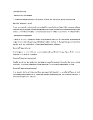 DerechoTributario
Derecho Tributario Material
Es que corresponde el conjunto de normas jurídicas que disciplinan la relación tributaria.
Derecho Tributario Formal
Es que corresponde el conjuntode normasjurídicasque disciplinan la actividad instrumental que
tiene porobjetoasegurarel cumplimiento de lasrelacionestributariassustantivasylasque surgen
entre laAdministraciónPúblicayparticularesconocasióndel desenvolvimiento de esta actividad.
Derecho tributario procesal
El DerechoProcesal Tributariose refiere principalmente al estudio de las distintas relaciones que
surgenentre loscontribuyentes y el Estado (Fisco) con motivo de divergencias que entre ambos
puedan surgir por motivo de la existencia de la obligación tributaria.
Derecho Tributario Penal
Se encarga de la imposición de sanciones (penas) cuando se infringe alguna de las normas
previstas en el Derecho Tributario.
Derecho Tributario Internacional
Estudia las normas que deben ser aplicadas en aquellos casos en los cuales dos o más países
pretenden o reclaman soberanía tributaria en relación con una misma situación jurídica.
Derecho Tributario Constitucional
Es el estudio de los principios jurídicos que rigen la tributación en una Carta Magna, el cual
regulará el comportamiento de las normas de carácter fundamental que serán aplicadas en el
ejercicio de la potestad tributaria
 