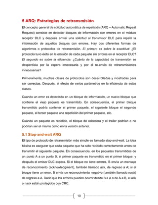 10
5 ARQ: Estrategias de retransmisión
El concepto general de solicitud automática de repetición (ARQ – Automatic Repeat
Request) consiste en detectar bloques de información con errores en el módulo
receptor DLC y después enviar una solicitud al transmisor DLC para repetir la
información de aquellos bloques con errores. Hay dos diferentes formas de
algoritmos o protocolos de retransmisión. El primero es sobre la exactitud: ¿El
protocolo tuvo éxito en la emisión de cada paquete sin errores en el receptor DLC?
El segundo es sobre la eficiencia: ¿Cuánto de la capacidad de transmisión se
desperdicia por la espera innecesaria y por el re-envío de retransmisiones
innecesarias?
Primeramente, muchas clases de protocolos son desarrolladas y mostradas para
ser correctas. Después, el efecto de varios parámetros en la eficiencia de estas
clases.
Cuando un error es detectado en un bloque de información, un nuevo bloque que
contiene el viejo paquete es transmitido. En consecuencia, el primer bloque
transmitido podría contener el primer paquete, el siguiente bloque el segundo
paquete, el tercer paquete una repetición del primer paquete, etc.
Cuando un paquete es repetido, el bloque de cabecera y el trailer podrían o no
podrían ser el mismo como en la versión anterior.
5.1 Stop-and-wait ARQ
El tipo de protocolo de retransmisión más simple es llamado stop-and-wait. La idea
básica es asegurar que cada paquete que ha sido recibido correctamente antes de
transmitir el siguiente paquete. En consecuencia, en los paquetes transmitidos de
un punto A a un punto B, el primer paquete es transmitido en el primer bloque, y
después el emisor DLC espera. Si el bloque no tiene errores, B envía un mensaje
de reconocimiento (acknowledgment), también llamado ack, de regreso a A; si el
bloque tiene un error, B envía un reconocimiento negativo (también llamado nack)
de regreso a A. Dado que los errores pueden ocurrir desde B a A o de A a B, el ack
o nack están protegidos con CRC.
 