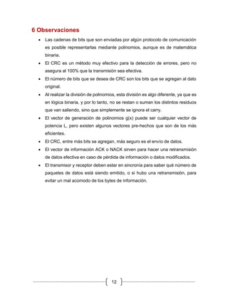 12
6 Observaciones
• Las cadenas de bits que son enviadas por algún protocolo de comunicación
es posible representarlas mediante polinomios, aunque es de matemática
binaria.
• El CRC es un método muy efectivo para la detección de errores, pero no
asegura al 100% que la transmisión sea efectiva.
• El número de bits que se desea de CRC son los bits que se agregan al dato
original.
• Al realizar la división de polinomios, esta división es algo diferente, ya que es
en lógica binaria, y por lo tanto, no se restan o suman los distintos residuos
que van saliendo, sino que simplemente se ignora el carry.
• El vector de generación de polinomios g(x) puede ser cualquier vector de
potencia L, pero existen algunos vectores pre-hechos que son de los más
eficientes.
• El CRC, entre más bits se agregan, más seguro es el envío de datos.
• El vector de información ACK o NACK sirven para hacer una retransmisión
de datos efectiva en caso de pérdida de información o datos modificados.
• El transmisor y receptor deben estar en sincronía para saber qué número de
paquetes de datos está siendo emitido, o si hubo una retransmisión, para
evitar un mal acomodo de los bytes de información.
 