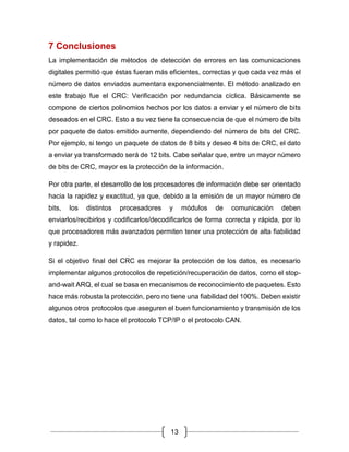 13
7 Conclusiones
La implementación de métodos de detección de errores en las comunicaciones
digitales permitió que éstas fueran más eficientes, correctas y que cada vez más el
número de datos enviados aumentara exponencialmente. El método analizado en
este trabajo fue el CRC: Verificación por redundancia cíclica. Básicamente se
compone de ciertos polinomios hechos por los datos a enviar y el número de bits
deseados en el CRC. Esto a su vez tiene la consecuencia de que el número de bits
por paquete de datos emitido aumente, dependiendo del número de bits del CRC.
Por ejemplo, si tengo un paquete de datos de 8 bits y deseo 4 bits de CRC, el dato
a enviar ya transformado será de 12 bits. Cabe señalar que, entre un mayor número
de bits de CRC, mayor es la protección de la información.
Por otra parte, el desarrollo de los procesadores de información debe ser orientado
hacia la rapidez y exactitud, ya que, debido a la emisión de un mayor número de
bits, los distintos procesadores y módulos de comunicación deben
enviarlos/recibirlos y codificarlos/decodificarlos de forma correcta y rápida, por lo
que procesadores más avanzados permiten tener una protección de alta fiabilidad
y rapidez.
Si el objetivo final del CRC es mejorar la protección de los datos, es necesario
implementar algunos protocolos de repetición/recuperación de datos, como el stop-
and-wait ARQ, el cual se basa en mecanismos de reconocimiento de paquetes. Esto
hace más robusta la protección, pero no tiene una fiabilidad del 100%. Deben existir
algunos otros protocolos que aseguren el buen funcionamiento y transmisión de los
datos, tal como lo hace el protocolo TCP/IP o el protocolo CAN.
 
