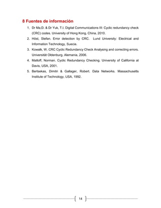 14
8 Fuentes de información
1. Dr Ma,D. & Dr Yuk, T.I. Digital Communications III: Cyclic redundancy check
(CRC) codes. University of Hong Kong, China, 2010.
2. Höst, Stefan. Error detection by CRC. Lund University: Electrical and
Information Technology, Suecia.
3. Kowalk, W. CRC Cyclic Redundancy Check Analysing and correcting errors.
Universität Oldenburg, Alemania, 2006.
4. Matloff, Norman. Cyclic Redundancy Checking. University of California at
Davis, USA, 2001.
5. Bertsekas, Dimitri & Gallager, Robert. Data Networks. Massachusetts
Institute of Technology, USA, 1992.
 