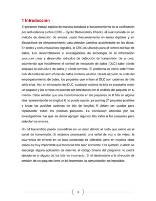 3
1 Introducción
El presente trabajo explica de manera detallada el funcionamiento de la verificación
por redundancia cíclica (CRC – Cyclic Redundancy Check), el cual consiste en un
método de detección de errores usado frecuentemente en redes digitales y en
dispositivos de almacenamiento para detectar cambios accidentales en los datos.
En redes y comunicaciones digitales, el CRC es utilizado para el control del flujo de
datos. Los desarrolladores e investigadores de tecnología de la información
procuran crear y desarrollar métodos de detección de transmisión de errores,
asumiendo que inicialmente el control de recepción de datos (DLC) sabe dónde
empieza la estructura de datos y dónde termina. El problema es cómo determinar
cuál de todas las estructuras de datos contiene el error. Desde el punto de vista del
empaquetamiento de bytes, los paquetes que entran al DLC son cadenas de bits
arbitrarias. Así, en el receptor del DLC, cualquier cadena de bits es aceptable como
un paquete y los errores no pueden ser detectados por el análisis del paquete en sí
mismo. Cabe señalar que una transformación en los paquetes de K bits en alguna
otra representación de longitud K no puede ayudar, ya que hay 2K paquetes posibles
y todas las posibles cadenas de bits de longitud K deben ser usadas para
representar todos los posibles paquetes. La conclusión obtenida por los
investigadores fue que se debía agregar algunos bits extra a los paquetes para
detectar los errores.
Un bit transmitido puede convertirse en un error debido al ruido que existe en el
canal de transmisión. Si estamos procesando una señal de voz o de video, la
ocurrencia de errores en un bajo porcentaje es tolerable, pero en muchos otros
casos es muy importante que todos los bits sean correctos. Por ejemplo, cuando se
descarga alguna aplicación de internet, el código binario del programa no podrá
ejecutarse si alguno de los bits es incorrecto. Si el destinatario o la dirección de
emisión de un paquete tiene un bit incorrecto, la comunicación es imposible.
 