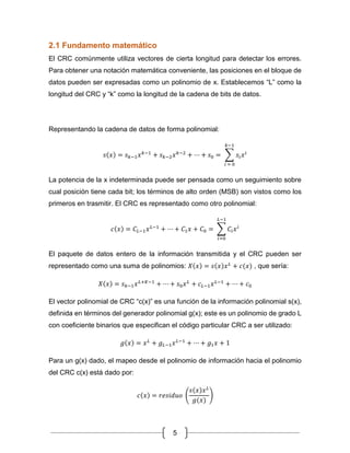 5
2.1 Fundamento matemático
El CRC comúnmente utiliza vectores de cierta longitud para detectar los errores.
Para obtener una notación matemática conveniente, las posiciones en el bloque de
datos pueden ser expresadas como un polinomio de x. Establecemos “L” como la
longitud del CRC y “k” como la longitud de la cadena de bits de datos.
Representando la cadena de datos de forma polinomial:
𝑠(𝑥) = 𝑠 𝑘−1 𝑥 𝑘−1
+ 𝑠 𝑘−2 𝑥 𝑘−2
+ ⋯ + 𝑠0 = ∑ 𝑠𝑖 𝑥 𝑖
𝑘−1
𝑖 = 0
La potencia de la x indeterminada puede ser pensada como un seguimiento sobre
cual posición tiene cada bit; los términos de alto orden (MSB) son vistos como los
primeros en trasmitir. El CRC es representado como otro polinomial:
𝑐(𝑥) = 𝐶𝐿−1 𝑥 𝐿−1
+ ⋯ + 𝐶1 𝑥 + 𝐶0 = ∑ 𝐶𝑖 𝑥 𝑖
𝐿−1
𝑖=0
El paquete de datos entero de la información transmitida y el CRC pueden ser
representado como una suma de polinomios: 𝑋(𝑥) = 𝑠(𝑥)𝑥 𝐿
+ 𝑐(𝑥) , que sería:
𝑋(𝑥) = 𝑠 𝑘−1 𝑥 𝐿+𝐾−1
+ ⋯ + 𝑠0 𝑥 𝐿
+ 𝑐 𝐿−1 𝑥 𝐿−1
+ ⋯ + 𝑐0
El vector polinomial de CRC “c(x)” es una función de la información polinomial s(x),
definida en términos del generador polinomial g(x); este es un polinomio de grado L
con coeficiente binarios que especifican el código particular CRC a ser utilizado:
𝑔(𝑥) = 𝑥 𝐿
+ 𝑔 𝐿−1 𝑥 𝐿−1
+ ⋯ + 𝑔1 𝑥 + 1
Para un g(x) dado, el mapeo desde el polinomio de información hacia el polinomio
del CRC c(x) está dado por:
𝑐(𝑥) = 𝑟𝑒𝑠𝑖𝑑𝑢𝑜 (
𝑠(𝑥)𝑥 𝐿
𝑔(𝑥)
)
 