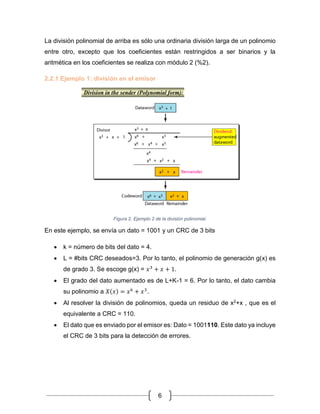 6
La división polinomial de arriba es sólo una ordinaria división larga de un polinomio
entre otro, excepto que los coeficientes están restringidos a ser binarios y la
aritmética en los coeficientes se realiza con módulo 2 (%2).
2.2.1 Ejemplo 1: división en el emisor
Figura 2. Ejemplo 2 de la división polinomial.
En este ejemplo, se envía un dato = 1001 y un CRC de 3 bits
• k = número de bits del dato = 4.
• L = #bits CRC deseados=3. Por lo tanto, el polinomio de generación g(x) es
de grado 3. Se escoge g(x) = 𝑥3
+ 𝑥 + 1.
• El grado del dato aumentado es de L+K-1 = 6. Por lo tanto, el dato cambia
su polinomio a 𝑋(𝑥) = 𝑥6
+ 𝑥3
.
• Al resolver la división de polinomios, queda un residuo de x2+x , que es el
equivalente a CRC = 110.
• El dato que es enviado por el emisor es: Dato = 1001110. Este dato ya incluye
el CRC de 3 bits para la detección de errores.
 