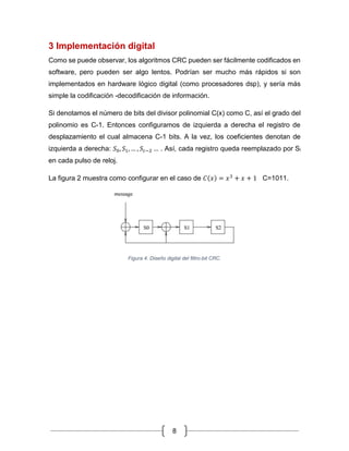 8
3 Implementación digital
Como se puede observar, los algoritmos CRC pueden ser fácilmente codificados en
software, pero pueden ser algo lentos. Podrían ser mucho más rápidos si son
implementados en hardware lógico digital (como procesadores dsp), y sería más
simple la codificación -decodificación de información.
Si denotamos el número de bits del divisor polinomial C(x) como C, así el grado del
polinomio es C-1. Entonces configuramos de izquierda a derecha el registro de
desplazamiento el cual almacena C-1 bits. A la vez, los coeficientes denotan de
izquierda a derecha: 𝑆0, 𝑆1, … , 𝑆𝑐−2 … . Así, cada registro queda reemplazado por Si
en cada pulso de reloj.
La figura 2 muestra como configurar en el caso de 𝐶(𝑥) = 𝑥3
+ 𝑥 + 1 C=1011.
Figura 4. Diseño digital del filtro-bit CRC.
 