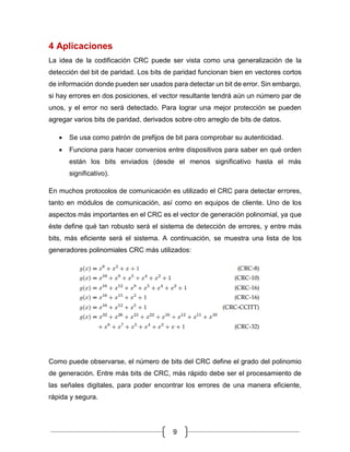 9
4 Aplicaciones
La idea de la codificación CRC puede ser vista como una generalización de la
detección del bit de paridad. Los bits de paridad funcionan bien en vectores cortos
de información donde pueden ser usados para detectar un bit de error. Sin embargo,
si hay errores en dos posiciones, el vector resultante tendrá aún un número par de
unos, y el error no será detectado. Para lograr una mejor protección se pueden
agregar varios bits de paridad, derivados sobre otro arreglo de bits de datos.
• Se usa como patrón de prefijos de bit para comprobar su autenticidad.
• Funciona para hacer convenios entre dispositivos para saber en qué orden
están los bits enviados (desde el menos significativo hasta el más
significativo).
En muchos protocolos de comunicación es utilizado el CRC para detectar errores,
tanto en módulos de comunicación, así como en equipos de cliente. Uno de los
aspectos más importantes en el CRC es el vector de generación polinomial, ya que
éste define qué tan robusto será el sistema de detección de errores, y entre más
bits, más eficiente será el sistema. A continuación, se muestra una lista de los
generadores polinomiales CRC más utilizados:
Como puede observarse, el número de bits del CRC define el grado del polinomio
de generación. Entre más bits de CRC, más rápido debe ser el procesamiento de
las señales digitales, para poder encontrar los errores de una manera eficiente,
rápida y segura.
 