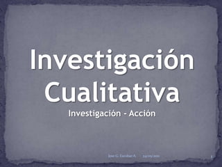 Investigación Cualitativa Investigación - Acción 24/05/2011 Jose G. Escobar A. 1 