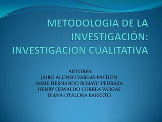 METODOLOGIA DE LA INVESTIGACIÓN:  INVESTIGACION CUALITATIVA   AUTORES: JAIRO ALONSO VARGAS PACHON JAIME HERNANDO ROBAYO PEDRAZA HENRY OSWALDO CORREA VARGAS DIANA OTALORA BARRETO 