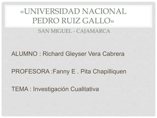 «UNIVERSIDAD NACIONAL
PEDRO RUIZ GALLO»
SAN MIGUEL - CAJAMARCA
ALUMNO : Richard Gleyser Vera Cabrera
PROFESORA :Fanny E . Pita Chapilliquen
TEMA : Investigación Cualitativa
 