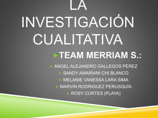 LA 
INVESTIGACIÓN 
CUALITATIVA 
TEAM MERRIAM S.: 
 ANGEL ALEJANDRO GALLEGOS PEREZ 
 SANDY AMAIRANI CHI BLANCO 
 MELANI...