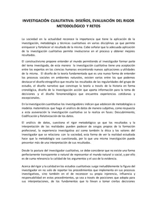 INVESTIGACIÓN CUALITATIVA: DISEÑOS, EVALUACIÓN DEL RIGOR
METODOLÓGICO Y RETOS
La sociedad en la actualidad reconoce la importancia que tiene la aplicación de la
investigación, metodología y técnicas cualitativas en varias disciplinas ya que permite
enriquecer y fortalecer el resultado de la misma. Cabe señalar que la adecuada aplicación
de la investigación cualitativa permite involucrarse en el proceso y obtener mejores
resultados.
El constructivismo propone entender al mundo permitiendo al investigador formar parte
del tema investigado, de esta manera la investigación cualitativa tiene una aceptación
entre los expertos en las ciencias humanas encontrando nuevas aplicaciones y utilidades
de la misma. El diseño de la teoría fundamentada que es una nueva forma de entender
los procesos sociales en ambientes naturales, existen varios entre los que podemos
destacar el diseño etnográfico que resalta los resultados de las regularidades del grupo de
estudio, el diseño narrativo que construye la teoría a través de la historia en forma
cronológica, diseño de la Investigación acción que aporta información para la toma de
decisiones y el diseño fenomenológico que encuentra experiencias cotidianas y
excepcionales.
En la investigación cuantitativa los investigadores indican que adolecen de metodologías o
modelos matemáticos que haga el análisis de datos de manera subjetiva, como respuesta
a esta aseveración la investigación cualitativa se la realiza en fases: Descubrimiento,
Codificación y Relativización de los datos.
El análisis de datos, cuestiona el rigor metodológico ya que los resultados y la
interpretación de las realidades pueden padecer de sesgos propios de la formación
profesional, la experiencia investigativa así como también la ética y los valores del
investigador que se relaciona con la sociedad, esta forma de ver la realidad estudiada
hace que la metodología sea cuestionada, por lo que una misma investigación puede
presentar más de una interpretación de sus resultados.
Desde la postura del investigador cualitativo, se debe considerar que no existe una forma
perfectamente transparente o natural de representar el mundo natural o social, y por ello
es de suma relevancia la calidad de los argumentos y el uso de la evidencia.
Acerca del rigor y la calidad en los estudios cualitativos surge ineludiblemente la figura del
investigador en no solo de reportar los procedimientos que implementa en sus procesos
investigativos, sino también en el de reconocer su propia injerencia, influencia y
responsabilidad en estos procedimientos, ya sea a través de posiciones que adopta para
sus interpretaciones, de los fundamentos que lo llevan a tomar ciertas decisiones
 