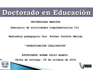 Doctorado en EducaciónDoctorado en EducaciónDoctorado en EducaciónDoctorado en Educación
UNIVERSIDAD MARISTA
Seminario de actividades complementarias III
Mediadora pedagógica: Dra. Esther Caldiño Mérida
“INVESTIGACIÓN CUALITATIVA”
ESTUDIANTE: NORMA SOLIS ALANIS
Fecha de entrega: 29 de octubre de 2016
 