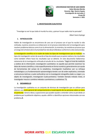 UNIVERSIDAD MAYOR DE SAN SIMON
Helen Morales Merida
Docente: Mgr. Ramiro Zapata
Investigación de mercados II
Grupo-09
Semestre 1- 2021
MORIR ANTES QUE ESCLAVOS VIVIR
1.-INVESTIGACION CUALITATIVA
“Investigar es ver lo que todo el mundo ha visto, y pensar lo que nadie más ha pensado”.
Albert Szent-Györgyi
1. INTRODUCCIÓN
Hablar de investigación es encontrarse de cara con el proceso con el que ha nacido la vida
civilizada, nuestros ancestros se embarcaron en el proceso sistemático de la investigación para
resolver problemas básicos como lo es la alimentación, la vivienda y las vestiduras procesos que
a lo largo de la historia de la humanidad han ido desarrollándose conforme la vida evolucionaba.
La investigación científica es la madre de todos los tipos de investigaciones que se realizan, los
tipos de investigación varían de acuerdo al tipo de estudio que se quiere realizar y los resultados
como también infiere hacia los resultados que se obtiene. En este documento hablaremos
netamente de la investigación enfocada al estudio de los resultados “Según el nivel de medición
y análisis de la información ,Investigación cuantitativa: es aquella que permite examinar los
datos de manera científica, o más específicamente en forma numérica, generalmente con ayuda
de herramientas del campo de la estadística, Investigación Cualitativa: por su enfoque
metodológico y su fundamentación epistemológica tiende a ser de orden explicativo, orientado
a estructuras teóricas y suele confundirse con la investigación etnográfica dado su origen y su
objeto de investigación, Investigación Cualicuantitativa: También llamada método mixto, el
investigador mezcla o combina métodos cuantitativos y cualitativos.”1.
2. DESARROLLO
La investigación cualitativa es un conjunto de técnicas de investigación que se utilizan para
obtener una visión general del comportamiento y la percepción de las personas sobre un tema
en particular. Genera ideas y suposiciones que pueden ayudar a entender cómo es percibido un
problema por la población objetivo y ayuda a definir o identificar opciones relacionadas con ese
problema.2.
 