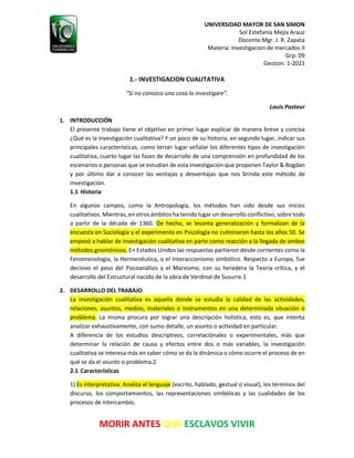 UNIVERSIDAD MAYOR DE SAN SIMON
Sol Estefania Mejia Arauz
Docente:Mgr. J. R. Zapata
Materia: Investigacion de mercados II
Grp: 09
Gestion: 1-2021
MORIR ANTES QUE ESCLAVOS VIVIR
1.- INVESTIGACION CUALITATIVA
“Si no conozco una cosa lo investigare”.
Louis Pasteur
1. INTRODUCCIÓN
El presente trabajo tiene el objetivo en primer lugar explicar de manera breve y concisa
¿Qué es la investigación cualitativa? Y un poco de su historia, en segundo lugar, indicar sus
principales características, como tercer lugar señalar los diferentes tipos de investigación
cualitativa, cuarto lugar las fases de desarrollo de una comprensión en profundidad de los
escenarios o personas que se estudian de esta investigación que proponen Taylor & Bogdan
y por último dar a conocer las ventajas y desventajas que nos brinda este método de
investigación.
1.1 Historia
En algunos campos, como la Antropología, los métodos han sido desde sus inicios
cualitativos. Mientras, en otros ámbitos ha tenido lugar un desarrollo conflictivo, sobre todo
a partir de la década de 1360. De hecho, se levanta generalización y formalizan de la
encuesta en Sociología y el experimento en Psicología no culminaron hasta los años 50. Se
empezó a hablar de investigación cualitativa en parte como reacción a la llegada de ambos
métodos gnomónicos. En Estados Unidos las respuestas partieron desde corrientes como la
Fenomenología, la Hermenéutica, o el Interaccionismo simbólico. Respecto a Europa, fue
decisivo el peso del Psicoanálisis y el Marxismo, con su heredera la Teoría crítica, y el
desarrollo del Estructural nacido de la obra de Verdinal de Susurre.1
2. DESARROLLO DEL TRABAJO
La investigación cualitativa es aquella donde se estudia la calidad de las actividades,
relaciones, asuntos, medios, materiales o instrumentos en una determinada situación o
problema. La misma procura por lograr una descripción holística, esto es, que intenta
analizar exhaustivamente, con sumo detalle, un asunto o actividad en particular.
A diferencia de los estudios descriptivos, correlaciónales o experimentales, más que
determinar la relación de causa y efectos entre dos o más variables, la investigación
cualitativa se interesa más en saber cómo se da la dinámica o cómo ocurre el proceso de en
qué se da el asunto o problema.2
2.1 Características
1) Es interpretativa. Analiza el lenguaje (escrito, hablado, gestual o visual), los términos del
discurso, los comportamientos, las representaciones simbólicas y las cualidades de los
procesos de intercambio.
 