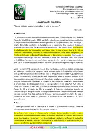 UNIVERSIDAD MAYOR DE SAN SIMÓN
Dinelson Vegamonte Lopez
Docente. Mgr. José Ramiro Zapata Barrientos
Materia: Investigación de Mercados II
Grupo: 9
Semestre1/2021
MORIR ANTES QUE ESCLAVOS VIVIR
1.-INVESTIGACIÓN CUALITATIVA
“El único modo de hacer un gran trabajo es amar lo que haces”
- Steve Jobs
1. Introducción
Los orígenes del trabajo de campo pueden rastrearse desde la civilización griega, es a partir de
finales del siglo XIX y principios del XX cuando los métodos que ahora se denominan cualitativos
se emplearon conscientemente en la investigación social y progresivamente en la psicología. El
empleo de métodos cualitativos se divulgó primero en los estudios de la escuela de Chicago, en
el período que comprende aproximadamente desde 1910 a 1940 durante el cual se produjeron
detallados estudios de observación participante sobre la vida urbana, historia de vida de
criminales y delincuentes juveniles y en un estudio clásico sobre la vida de los inmigrantes y sus
familias en Polonia y en Estados Unidos basados en documentos personales. Sin embargo, el
interés por la metodología cualitativa declinó hacia el final de la década de 1940 y principios de
la de 1950 con la preeminencia creciente de grandes teorías y de los métodos cuantitativos,
pero fue en la década de 1960 cuando los métodos cualitativos resurgieron con gran profusión.
Vidich y Lyman (1994), al analizar la historia de la investigación cualitativa desde la antropología
y la sociología, consideran las siguientes etapas en su evolución: la Etnografía primitiva (1600),
en la que tiene lugar el descubrimiento del otro; la Etnográfica colonial (1850), que continuará
hasta la segunda guerra mundial, en la que los antropólogos escribían informes objetivos de sus
experiencias de campo que reflejaban la influencia del paradigma positivista en su búsqueda de
interpretaciones válidas y fiables en las que el otro era considerado un extraño, un extranjero.
Es en esta época donde destaca la labor de los exploradores de los siglos XVII, XVIII y XIX. La
Etnografía ciudadana (1900-1960), donde se estudia la etnografía del indio americano desde
finales del XIX y principios del XX, la etnografía de los otros ciudadanos, estudios de
comunidades y las etnografías sobre los inmigrantes americanos (desde comienzos del xix hasta
los años sesenta). Otra etapa es la de la Etnicidad y asimilación, desde mediados del siglo xx
hasta la década de los ochenta, y, por último, el momento actual, caracterizado por el cambio
posmoderno.1
2. Desarrollo
La investigación cualitativa es una especie de red en la que coinciden asuntos y temas de
intereses diversos pero con puntos de referencia comunes.
El mundo cualitativo implica un énfasis sobre las cualidades de las entidades y sobre los procesos
y significados que no son experimentalmente examinados o medidos en términos de cuantificar,
suma, intensidad, o frecuencia. Los investigadores cualitativos enfatizan la naturaleza
construida de la realidad, la íntima relación entre el investigador y el objeto estudiado, y la
situación constreñida que delimita la investigación.2
 